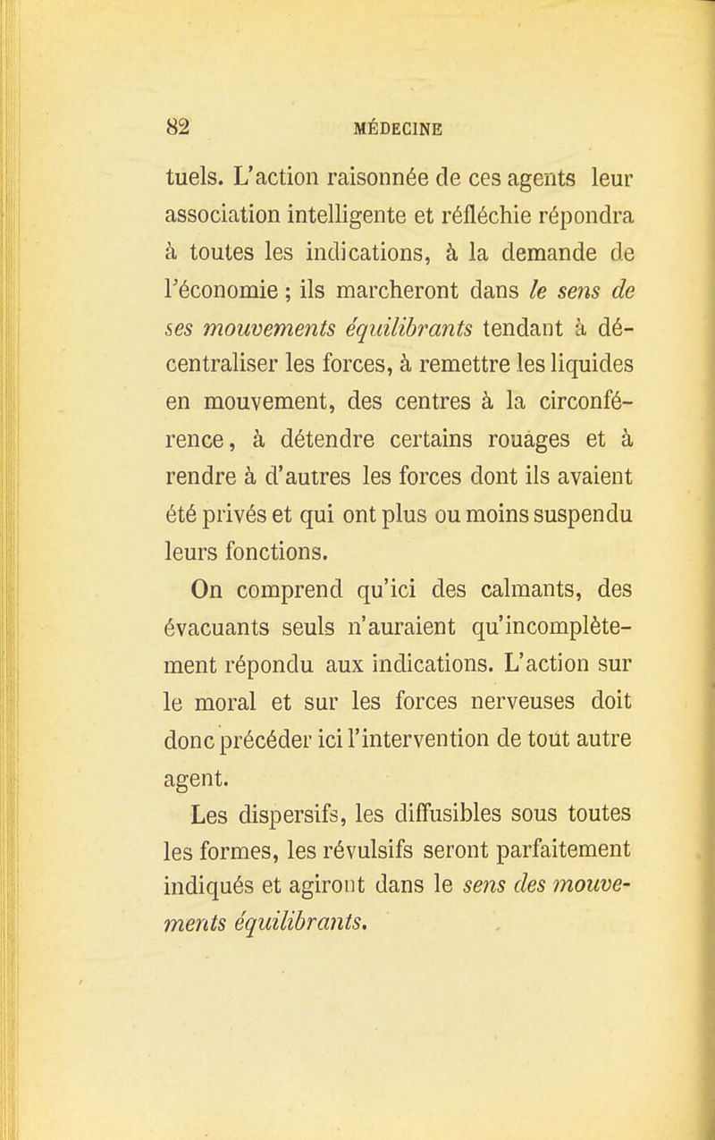 tuels. L'action raisonnée de ces agents leur association intelligente et réfléchie répondra à toutes les indications, à la demande de Téconomie ; ils marcheront dans le sens de ses mouvements équilibrants tendant à dé- centraliser les forces, à remettre les liquides en mouvement, des centres à la circonfé- rence, à détendre certains rouages et à rendre à d'autres les forces dont ils avaient été privés et qui ont plus ou moins suspendu leurs fonctions. On comprend qu'ici des calmants, des évacuants seuls n'auraient qu'incomplète- ment répondu aux indications. L'action sur le moral et sur les forces nerveuses doit donc précéder ici l'intervention de tout autre agent. Les dispersifs, les diffusibles sous toutes les formes, les révulsifs seront parfaitement indiqués et agiront dans le sens des mouve- ments équilibrants.