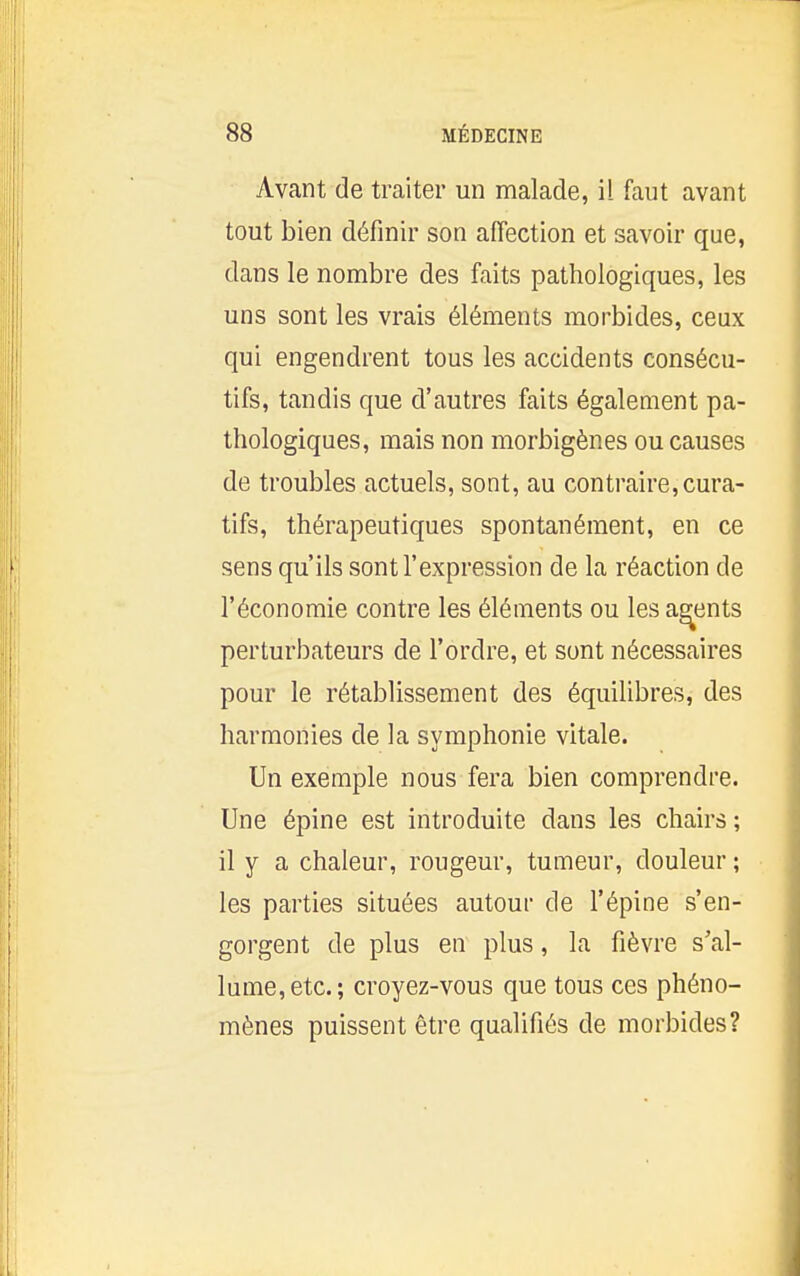 Avant de traiter un malade, il faut avant tout bien définir son affection et savoir que, dans le nombre des faits pathologiques, les uns sont les vrais éléments morbides, ceux qui engendrent tous les accidents consécu- tifs, tandis que d'autres faits également pa- thologiques, mais non morbigènes ou causes de troubles actuels, sont, au contraire,cura- tifs, thérapeutiques spontanément, en ce sens qu'ils sont l'expression de la réaction de l'économie contre les éléments ou les agents perturbateurs de l'ordre, et sont nécessaires pour le rétablissement des équilibres, des harmonies de la symphonie vitale. Un exemple nous fera bien comprendre. Une épine est introduite dans les chairs ; il y a chaleur, rougeur, tumeur, douleur ; les parties situées autour de l'épine s'en- gorgent de plus en plus, la fièvre s'al- lume, etc.; croyez-vous que tous ces phéno- mènes puissent être qualifiés de morbides?