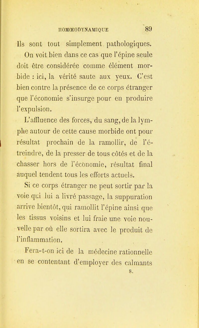 Ils sont tout simplement pathologiques. On voit bien dans ce cas que l'épine seule doit être considérée comme élément mor- bide : ici, la vérité saute aux yeux. C'est bien contre la présence de ce corps étranger que l'économie s'insurge pour en produire l'expulsion. L'affluence des forces, du sang, de la lym- phe autour de cette cause morbide ont pour résultat prochain de la ramollir, de l'é- treindre, de la presser de tous côtés et de la chasser hors de l'économie, résultat final auquel tendent tous les efforts actuels. Si ce corps étranger ne peut sortir par la voie qui lui a livré passage, la suppuration arrive bientôt, qui ramollit l'épine ainsi que les tissus voisins et lui fraie une voie nou- velle par où elle sortira avec le produit de l'inflammation. Fera-t-on ici de la médecine rationnelle en se contentant d'employer des calmants 8.