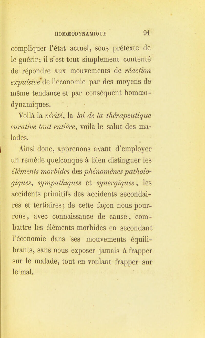 compliquer l'état actuel, sous prétexte de le guérir; il s'est tout simplement contenté de répondre aux mouvements de réaction expulsivede l'économie par des moyens de même tendance et par conséquent homœo- dynamiques. Voilà la vérité, la loi de la thérapeutique curative tout entière, voilà le salut des ma- lades. Ainsi donc, apprenons avant d'employer un remède quelconque à bien distinguer les éléments morbides des phénomènes patholo- giques, sympathiques et synergiques, les accidents primitifs des accidents secondai- res et tertiaires ; de cette façon nous pour- rons , avec connaissance de cause, com- battre les éléments morbides en secondant l'économie dans ses mouvements équili- brants, sans nous exposer jamais à frapper sur le malade, tout en voulant frapper sur le mal.