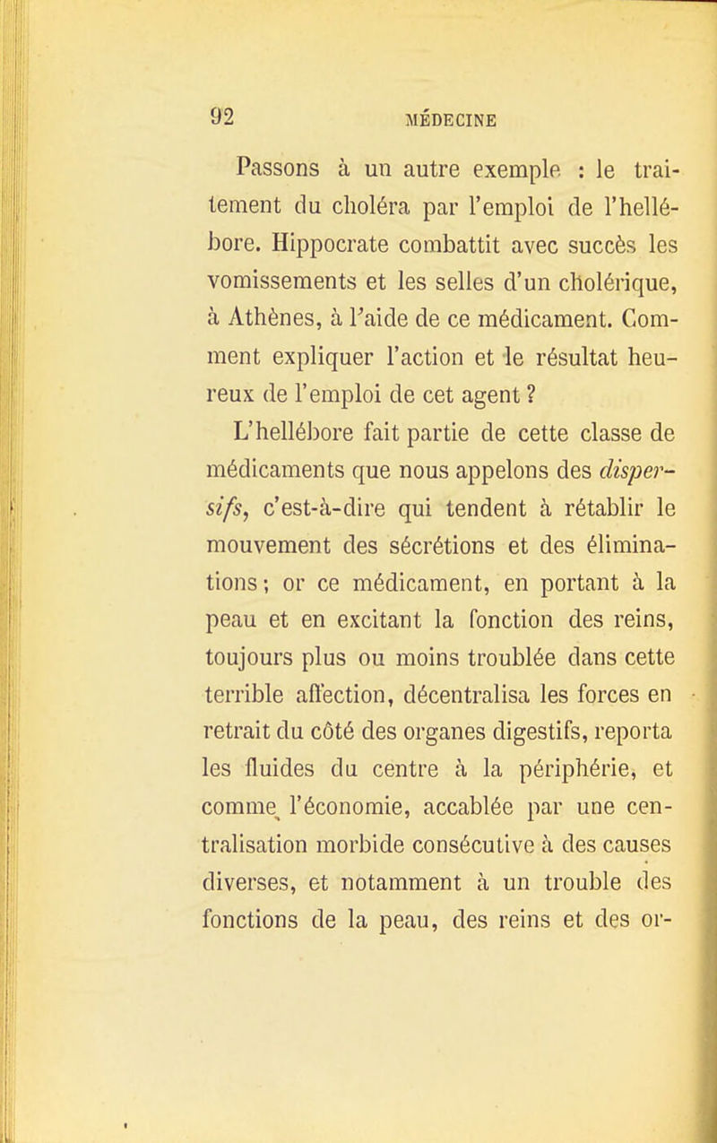 Passons à un autre exemple : le trai- tement du choléra par l'emploi de l'hellé- bore. Hlppocrate combattit avec succès les vomissements et les selles d'un cholérique, à Athènes, à l^iide de ce médicament. Gom- ment expliquer l'action et le résultat heu- reux de l'emploi de cet agent ? L'hellébore fait partie de cette classe de médicaments que nous appelons des disper- sifs, c'est-à-dire qui tendent à rétablir le mouvement des sécrétions et des élimina- tions; or ce médicament, en portant à la peau et en excitant la fonction des reins, toujours plus ou moins troublée dans cette terrible affection, décentralisa les forces en retrait du côté des organes digestifs, reporta les fluides du centre à la périphérie, et comme^ l'économie, accablée par une cen- tralisation morbide consécutive à des causes diverses, et notamment à un trouble des fonctions de la peau, des reins et des or-