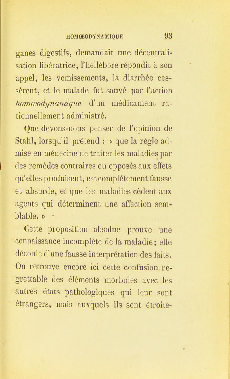 ganes digestifs, demandait une décentrali- sation libératrice, l'hellébore répondit à son appel, les vomissements, la diarrhée ces- sèrent, et le malade fut sauvé par l'action homœodijnamique d'un médicament ra- tionnellement administré. Que devons-nous penser de l'opinion de Stahl, lorsqu'il prétend : « que la règle ad- mise en médecine de traiter les maladies par des remèdes contraires ou opposés aux effets qu'elles produisent, est complètement fausse et absurde, et que les maladies cèdent aux agents qui déterminent une affection sem- blable. » * Cette proposition absolue prouve une connaissance incomplète de la maladie ; elle découle d'une fausse interprétation des faits. On retrouve encore ici cette confusion re- grettable des éléments morbides avec les autres états pathologiques qui leur sont étrangers, mais auxquels ils sont étroite-