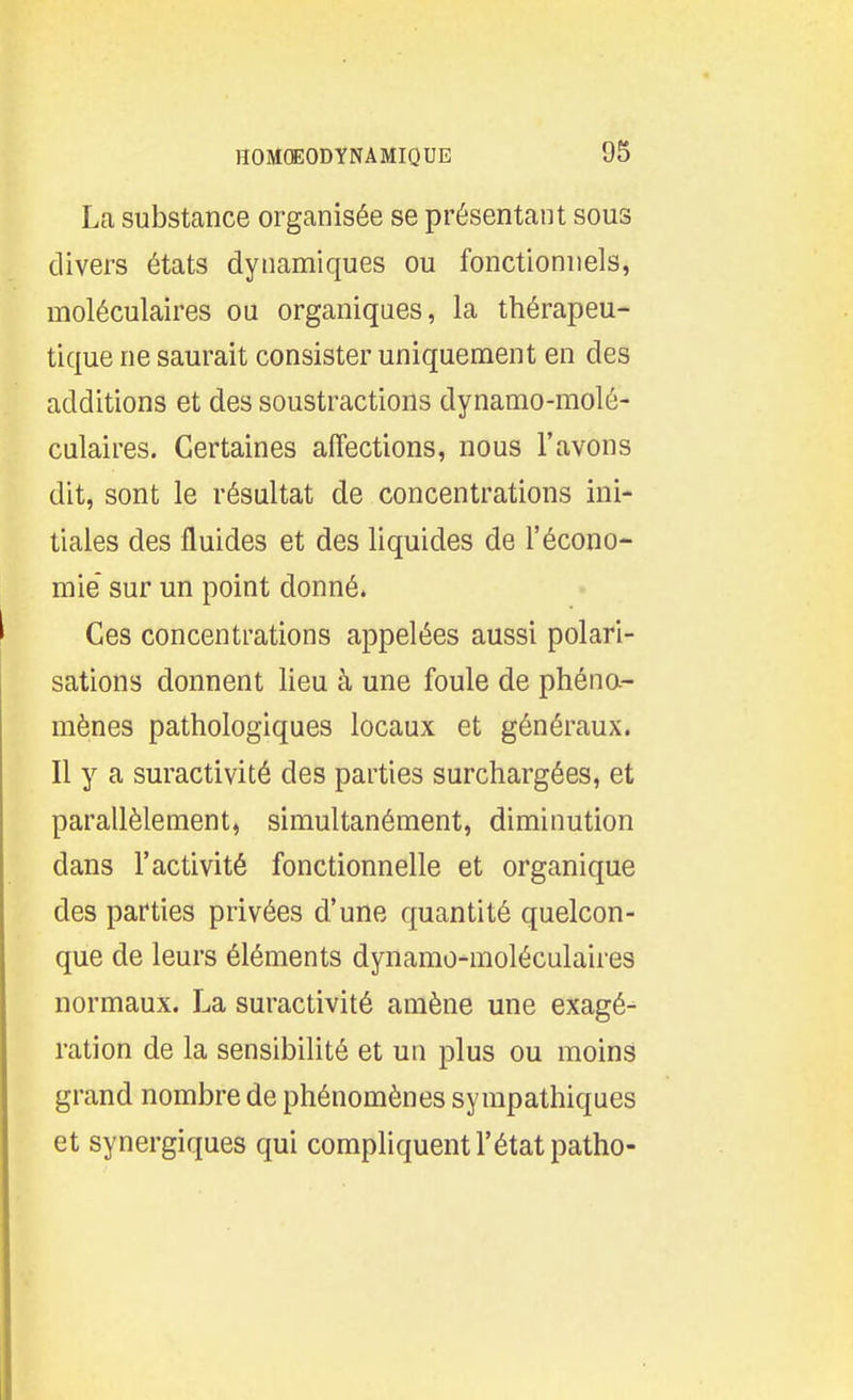 La substance organisée se présentant sous divers états dynamiques ou fonctionnels, moléculaires ou organiques, la thérapeu- tique ne saurait consister uniquement en des additions et des soustractions dynamo-molé- culaires. Certaines affections, nous l'avons dit, sont le résultat de concentrations ini- tiales des fluides et des liquides de l'écono- mie sur un point donné. Ces concentrations appelées aussi polari- sations donnent lieu à une foule de phéna- mènes pathologiques locaux et généraux. Il y a suractivité des parties surchargées, et parallèlement, simultanément, diminution dans l'activité fonctionnelle et organique des parties privées d'une quantité quelcon- que de leurs éléments dynamo-moléculaires normaux. La suractivité amène une exagé^ ration de la sensibilité et un plus ou moins grand nombre de phénomènes sympathiques et synergiques qui compliquent l'état patho-