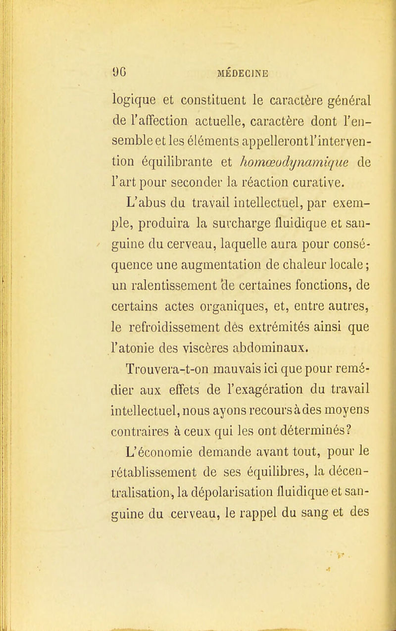 l)G MÉDECJNE logique et constituent le caractère général de l'affection actuelle, caractère dont l'en- semble et les éléments appellerontl'interven- tion équilibrante et homœodynamique de l'art pour seconder la réaction curative. L'abus du travail intellectuel, par exem- ple, produira la surcharge iluidique et san- guine du cerveau, laquelle aura pour consé- quence une augmentation de chaleur locale ; un ralentissement 'de certaines fonctions, de certains actes organiques, et, entre autres, le refroidissement des extrémités ainsi que l'atonie des viscères abdominaux. Trouvera-t-on mauvais ici que pour remé- dier aux effets de l'exagération du travail intellectuel, nous ayons recours à des moyens contraires à ceux qui les ont déterminés? L'économie demande avant tout, pour le rétablissement de ses équilibres, la décen- tralisation, la dépolarisation fluidique et san- guine du cerveau, le rappel du sang et des