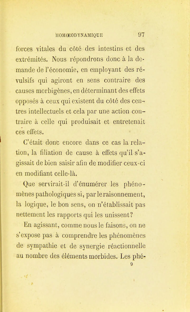 forces vitales du côté des intestins et des extrémités. Nous répondrons donc à la de- mande de l'économie, en employant des ré- vulsifs qui agiront en sens contraire des causes morbigènes, en déterminant des effets opposés à ceux qui existent du côté des cen- tres intellectuels et cela par une action con- traire à celle qui produisait et entretenait ces effets. C'était donc encore dans ce cas la rela- tion, la filiation de cause à effets qu'il s'a- gissait de bien saisir afin de modifier ceux-ci en modifiant celle-là. Que servirait-il d'énumérer les phéno- mènes pathologiques si, parleraisonnement, la logique, le bon sens, on n'établissait pas nettement les rapports qui les unissent? En agissant, comme nous le faisons, on ne s'expose pas à comprendïe les phénomènes de sympathie et de synergie réactionnelle au nombre des éléments morbides. Les phé- 0