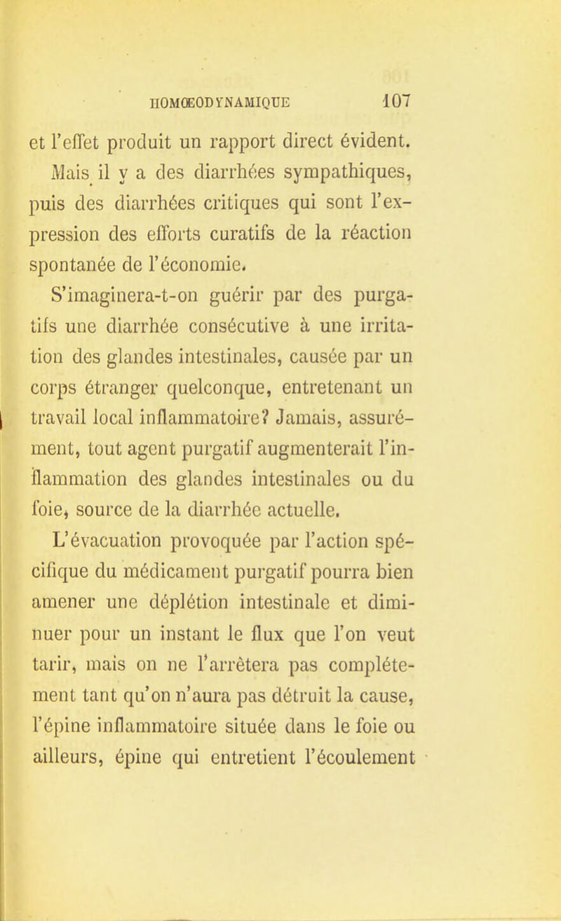 et l'effet produit un rapport direct évident. Mais il y a des diarrhées sympathiques, puis des diarrhées critiques qui sont l'ex- pression des efforts curatifs de la réaction spontanée de l'économie. S'imaginera-t-on guérir par des purga- tifs une diarrhée consécutive à une irrita- tion des glandes intestinales, causée par un corps étranger quelconque, entretenant un travail local inflammatoire? Jamais, assuré- ment, tout agent purgatif augmenterait l'in- ilammation des glandes intestinales ou du ibiei source de la diarrhée actuelle. L'évacuation provoquée par l'action spé- cifique du médicament purgatif pourra bien amener une déplétion intestinale et dimi- nuer pour un instant le flux que l'on veut tarir, mais on ne l'arrêtera pas complète- ment tant qu'on n'aura pas détruit la cause, l'épine inflammatoire située dans le foie ou ailleurs, épine qui entretient l'écoulement