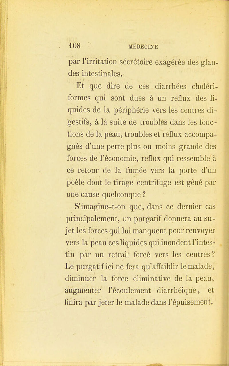 par rirritation sécrétoire exagérée des glan- des intestinales. Et que dire de ces diarrhées choléri- formes qui sont dues à un reflux des li- quides de la périphérie vers les centres di- gestifs, à la suite de troubles dans les fonc- tions de la peau, troubles et reflux accompa- gnés d'une perte plus ou moins grande des forces de l'économie, reflux qui ressemble à ce retour de la fumée vers la porte d'un poêle dont le tirage centrifuge est gêné par une cause quelconque ? S'imagine-t-on que, dans ce dernier cas principalement, un purgatif donnera au su- jet les forces qui lui manquent pour renvoyer vers la peau ces liquides qui inondent l'intes- tin par un retrait forcé vers les centres? Le purgatif ici ne fera qu'affaiblir le malade, diminuer la force éliminative de la peau, augmenter l'écoulement diarrhéique, et finira par jeter le malade dans l'épuisement.