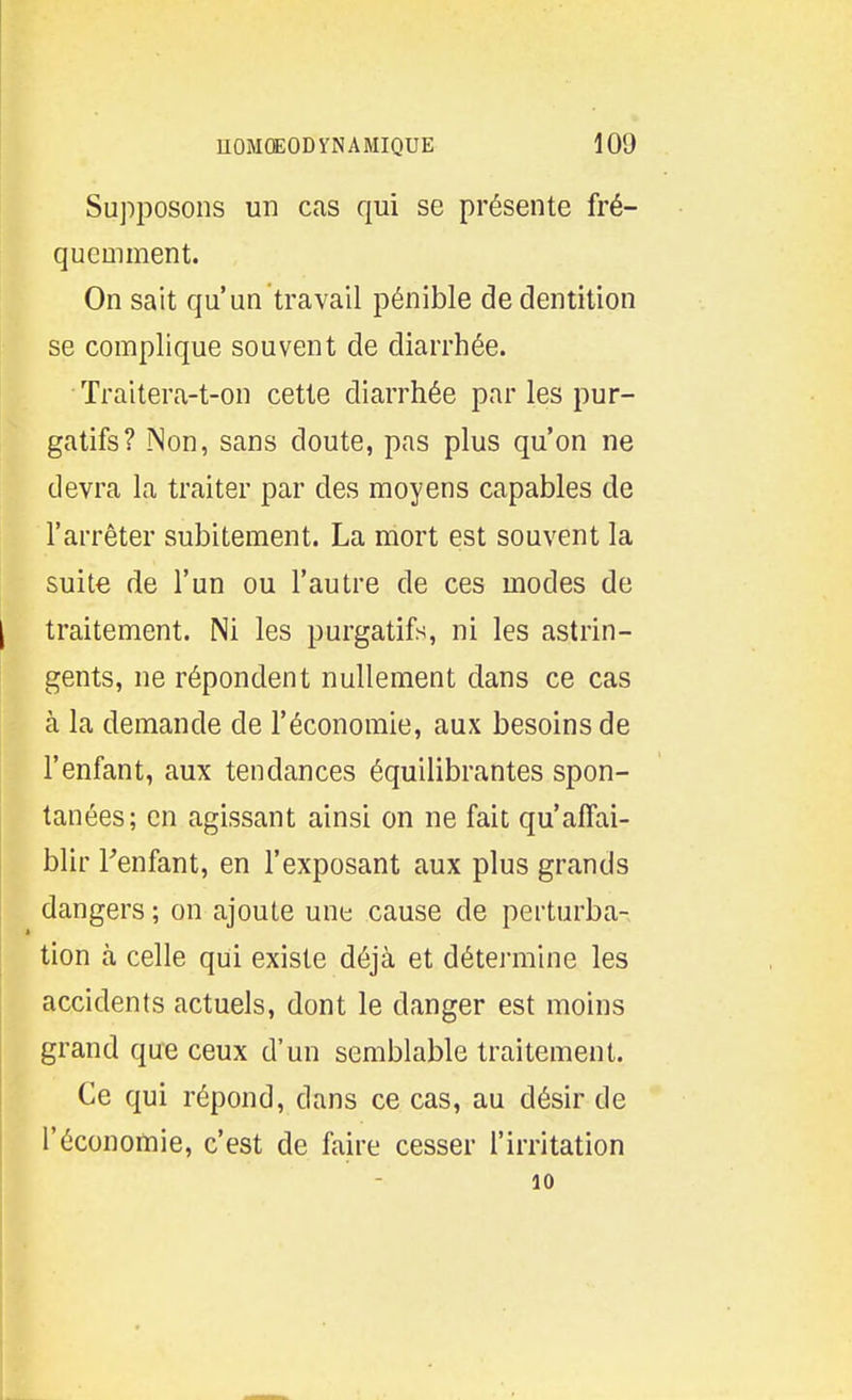 Supposons un cas qui se présente fré- quemment. On sait qu'un travail pénible de dentition se complique souvent de diarrhée. Traitera-t-on cette diarrhée par les pur- gatifs? ÎNon, sans doute, pas plus qu'on ne devra la traiter par des moyens capables de l'arrêter subitement. La mort est souvent la suite de l'un ou l'autre de ces modes de I traitement. Ni les purgatifs, ni les astrin- gents, ne répondent nullement dans ce cas à la demande de l'économie, aux besoins de l'enfant, aux tendances équilibrantes spon- tanées; en agissant ainsi on ne fait qu'affai- blir Tenfant, en l'exposant aux plus grands dangers ; on ajoute une cause de perturba- tion à celle qui existe déjà et détei-mine les accidents actuels, dont le danger est moins grand que ceux d'un semblable traitement. Ce qui répond, dans ce cas, au désir de l'économie, c'est de faire cesser l'irritation