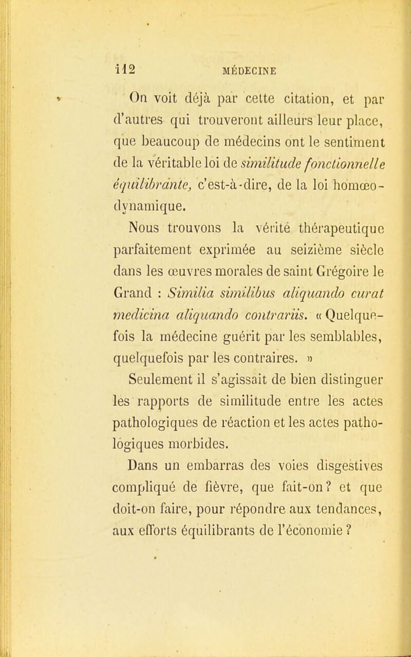 il 2 MÉDECINE Oa voit déjà par cette citation, et par d'autres qui trouveront ailleurs leur place, que beaucoup de médecins ont le sentiment de la véritable loi de sijnilitude fonctionnelle équilibrante, c'est-à-dire, de la loi homœo- dynamique. Nous trouvons la vérité thérapeutique parfaitement exprimée au seizième siècle dans les œuvres morales de saint Grégoire le Grand : Similia similibus aliquando curât medicina aliquando contrariis. « Quelque- fois la médecine guérit par les semblables, quelquefois par les contraires. « Seulement il s'agissait de bien distinguer les rapports de similitude entre les actes pathologiques de réaction et les actes patho- logiques morbides. Dans un embarras des voies disgestives compliqué de fièvre, que fait-on? et que doit-on faire, pour répondre aux tendances, aux efforts équilibrants de l'économie ?