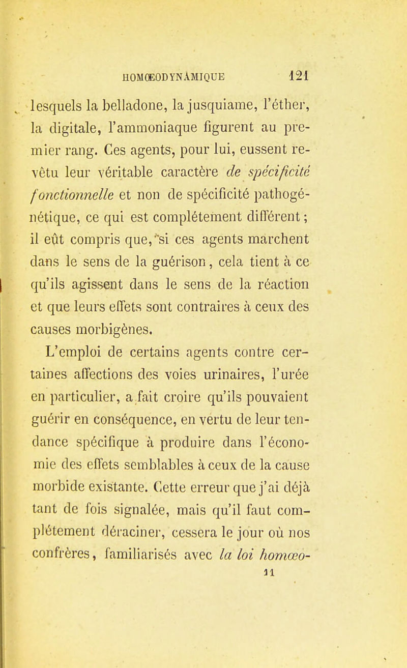 lesquels la belladone, la jusquiame, l'éther, la digitale, l'ammoniaque figurent au pre- mier rang. Ces agents, pour lui, eussent re- vêtu leur véritable caractère de spécificité fonctionnelle et non de spécificité pathogé- nétique, ce qui est complètement différent; il eût compris que, si ces agents marchent dans le sens de la guérison, cela tient à ce qu'ils agissent dans le sens de la réaction et que leurs effets sont contraires à ceux des causes morbigènes. L'emploi de certains agents contre cer- taines affections des voies urinaires, l'urée en particulier, a fait croire qu'ils pouvaient guérir en conséquence, en vertu de leur ten- dance spécifique à produire dans l'écono- mie des effets semblables à ceux de la cause morbide existante. Cette erreur que j'ai déjà tant de fois signalée, mais qu'il faut com- plètement déracinei-, cessera le jour où nos confrères, familiarisés avec la loi homœo- ai