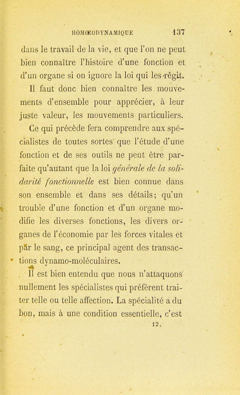 dans le travail de la vie, et que l'on ne peut bien connaître l'histoire d'une fonction et d'un organe si on ignore la loi qui les-régit. Il faut donc bien connaître les mouve- ments d'ensemble pour apprécier, à leur juste valeur, les mouvements particuliers. Ce qui précède fera comprendre aux spé- ci^ilistes de toutes sortes' que l'étude d'une fonction et de ses outils ne peut être par- faite qu'autant que la loi générale de la soli- darité fonctionnelle est bien connue dans son ensemble et dans ses détails; qu'un trouble d'une fonction et d'un organe mo- difie les diverses fonctions, les divers or- ganes de l'économie par les forces vitales et pâr le sang, ce principal agent des transac- ' tions dynamo-moléculaires. Il est bien entendu que nous n'attaquons nullement les spécialistes qui préfèrent trai- ter telle ou telle affection. La spécialité a du bon, mais à une condition essentielle, c'est 12.