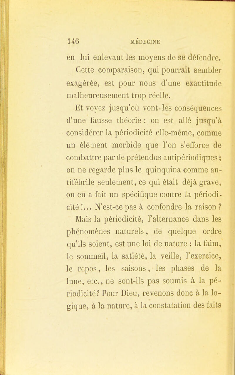 en lui enlevant les moyens de se défendre. Cette comparaison, qui pourrait sembler exagérée, est pour nous d'une exactitude malheureusement trop réelle. Et voyez jusqu'où vont-les conséquences d'une fausse théorie : on est allé jusqu'à considérer la périodicité elle-même, comme un élément morbide que l'on s'efforce de combattre par de prétendus antipériodiques ; on ne regarde plus le quinquina comme an- tifébrile seulement, ce qui était déjà grave, on en a fait un spécifique contre la périodi- cité !... N'est-ce pas à confondre la raison ? Mais la périodicité, l'alternance dans les phénomènes naturels, de quelque ordre qu'ils soient, est une loi de nature : la faim, le sommeil, la satiété, la veille, l'exercice, le repos, les saisons, les phases de la lune, etc., ne sont-ils pas soumis à la pé- riodicité? Pour Dieu, revenons donc à la lo- gique, à la nature, à la constatation des faits