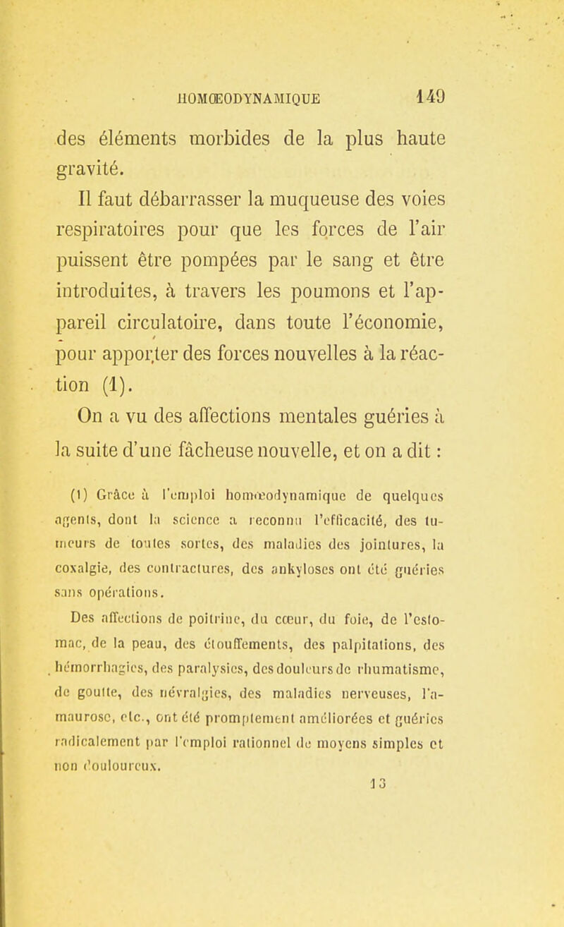 des éléments morbides de la plus haute gravité. Il faut débarrasser la muqueuse des voies respiratoires pour que les forces de l'air puissent être pompées par le sang et être introduites, à travers les poumons et l'ap- pareil circulatoire, dans toute l'économie, pour appor.ter des forces nouvelles à la réac- tion (1). On a vu des affections mentales guéries à la suite d'une fâcheuse nouvelle, et on a dit : (1) Grâce à l'emploi homœodynamique de quelques agents, dont la science a reconnu l'eflicacité, des tu- meurs de toutes sortes, des maladies des jointures, la coxalgie, des contractures, des ankyloses ont été guéries sans opérations. Des affections de poitrine, du cœur, du foie, de l'eslo- mac, de la peau, des étouffements, des palpitations, des hémorrliagies, des paralysies, des douleurs de rhumatisme, de goutte, des névraijjies, des maladies nerveuses, l'a- maurosc, olc, ont été promptenient améliorées et guéries radicalement par l'emploi rationnel de moyens simples et non douloureux. 13