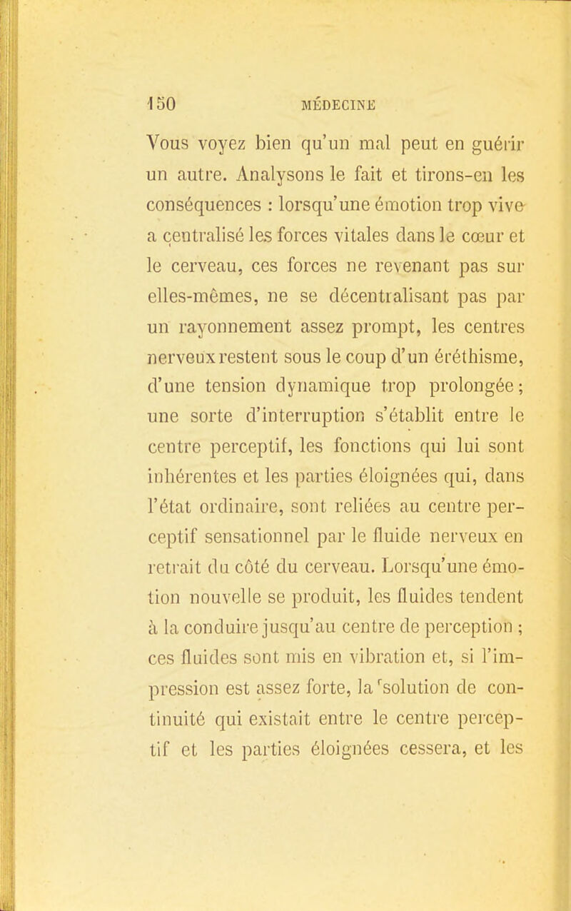 Vous voyez bien qu'un mal peut en guérir un autre. Analysons le fait et tirons-en les conséquences : lorsqu'une émotion trop vive a centralisé les forces vitales dans le cœur et le cerveau, ces forces ne revenant pas sur elles-mêmes, ne se décentralisant pas par un rayonnement assez prompt, les centres nerveux restent sous le coup d'un éréthisme, d'une tension dynamique trop prolongée; une sorte d'interruption s'établit entre le centre perceptif, les fonctions qui lui sont inhérentes et les parties éloignées qui, dans l'état ordinaire, sont reliées au centre per- ceptif sensationnel par le fluide nerveux en retrait du côté du cerveau. Lorsqu'une émo- tion nouvelle se produit, les fluides tendent à la conduire jusqu'au centre de perception ; ces fluides sont mis en vibration et, si l'im- pression est assez forte, la solution de con- tinuité qui existait entre le centre percep- tif et les parties éloignées cessera, et les