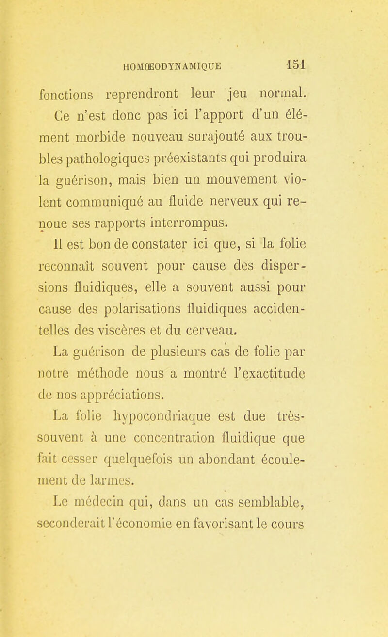 fonctions reprendront leur jeu normal. Ce n'est donc pas ici l'apport d'un élé- ment morbide nouveau surajouté aux trou- bles pathologiques préexistants qui produira la guérison, mais bien un mouvement vio- lent communiqué au fluide nerveux qui re- noue ses rapports interrompus. Il est bon de constater ici que, si la folie reconnaît souvent pour cause des disper- sions fluidiques, elle a souvent aussi pour cause des polarisations fluidiques acciden- telles des viscères et du cerveau. La guérison de plusieurs cas de folie par notre méthode nous a montré l'exactitude de nos appréciations. La folie hypocondriaque est due très- souvent à une concentration fluidique que fait cesser quelquefois un abondant écoule- ment de larmes. Le médecin qui, dans un cas semblable, seconderait l'économie en favorisant le cours