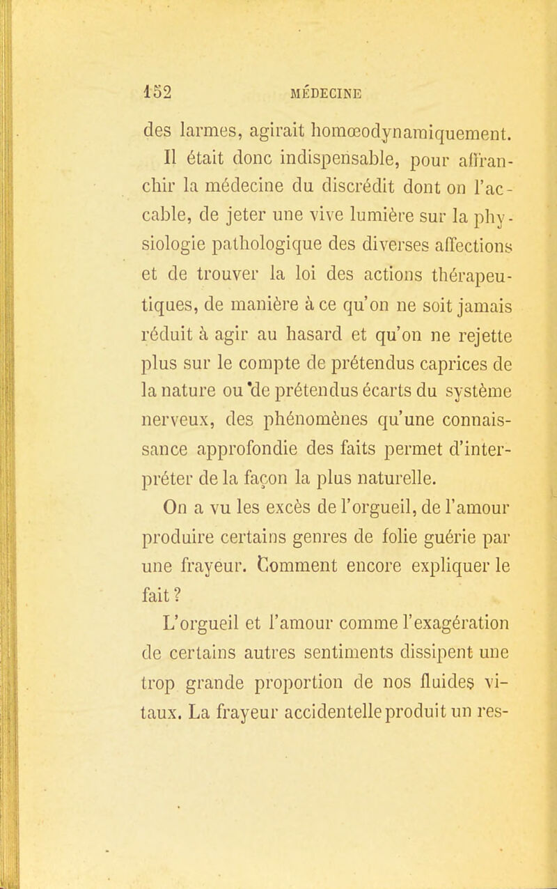 des larmes, agirait horaœodynaraiquement. Il était donc indispensable, pour afiran- chir la médecine du discrédit dont on l'ac- cable, de jeter une vive lumière sur la phy- siologie pathologique des diverses affections et de trouver la loi des actions thérapeu- tiques, de manière à ce qu'on ne soit jamais réduit à agir au hasard et qu'on ne rejette plus sur le compte de prétendus caprices de la nature ou *de prétendus écarts du système nerveux, des phénomènes qu'une connais- sance approfondie des faits permet d'inter- préter de la façon la plus naturelle. On a vu les excès de l'orgueil, de l'amour produire certains genres de folie guérie par une frayeur. Gomment encore expliquer le fait? L'orgueil et l'amour comme l'exagération de certains autres sentiments dissipent une trop grande proportion de nos fluides vi- taux. La frayeur accidentelle produit un res-