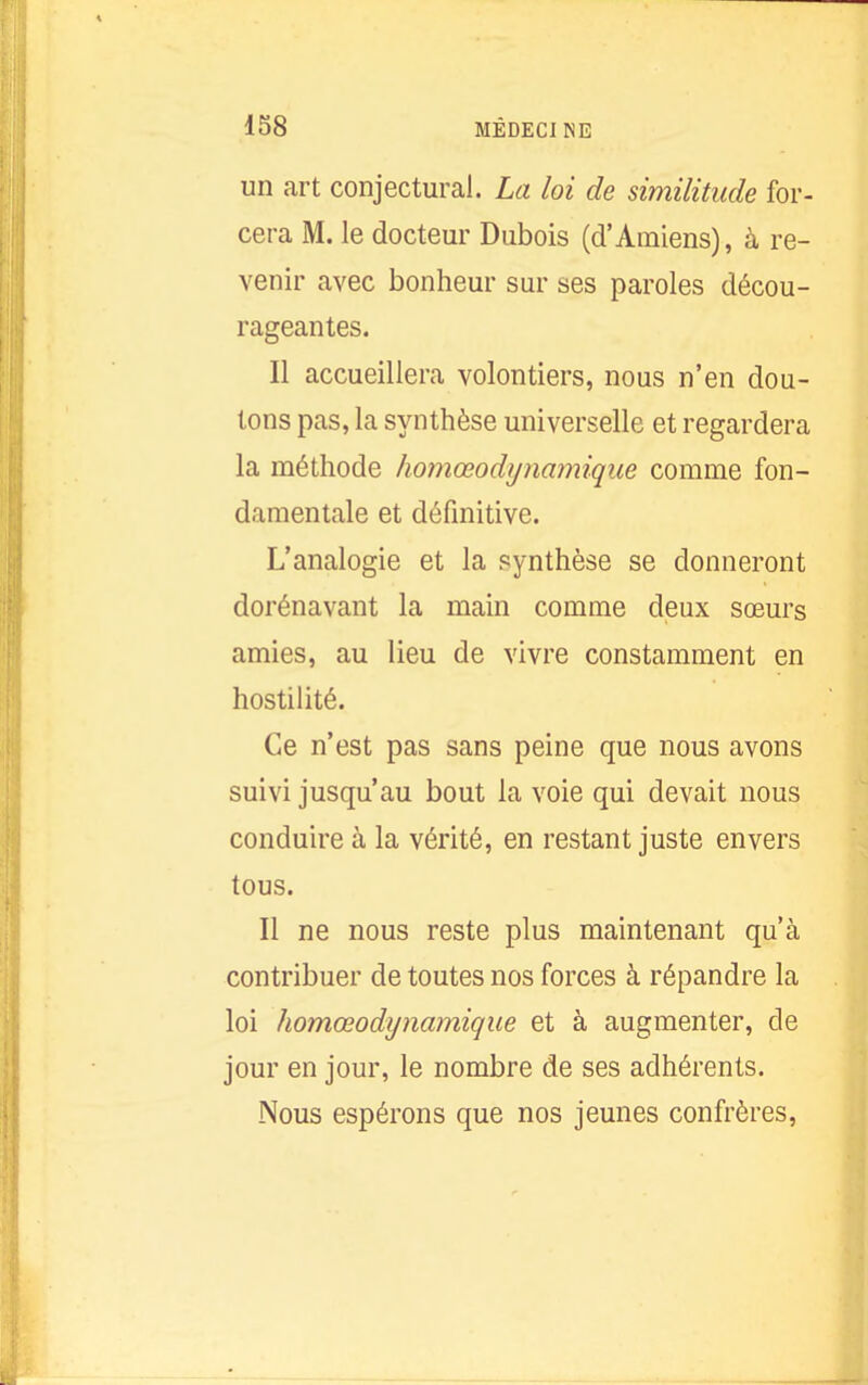 un art conjectural. La loi de similitude for- cera M. le docteur Dubois (d'Amiens), à re- venir avec bonheur sur ses paroles décou- rageantes. Il accueillera volontiers, nous n'en dou- tons pas, la synthèse universelle et regardera la méthode homœodijnamique comme fon- damentale et définitive. L'analogie et la synthèse se donneront dorénavant la main comme deux sœurs amies, au lieu de vivre constamment en hostilité. Ce n'est pas sans peine que nous avons suivi jusqu'au bout la voie qui devait nous conduire à la vérité, en restant juste envers tous. Il ne nous reste plus maintenant qu'à contribuer de toutes nos forces à répandre la loi homœodijnamique et à augmenter, de jour en jour, le nombre de ses adhérents. Nous espérons que nos jeunes confrères,