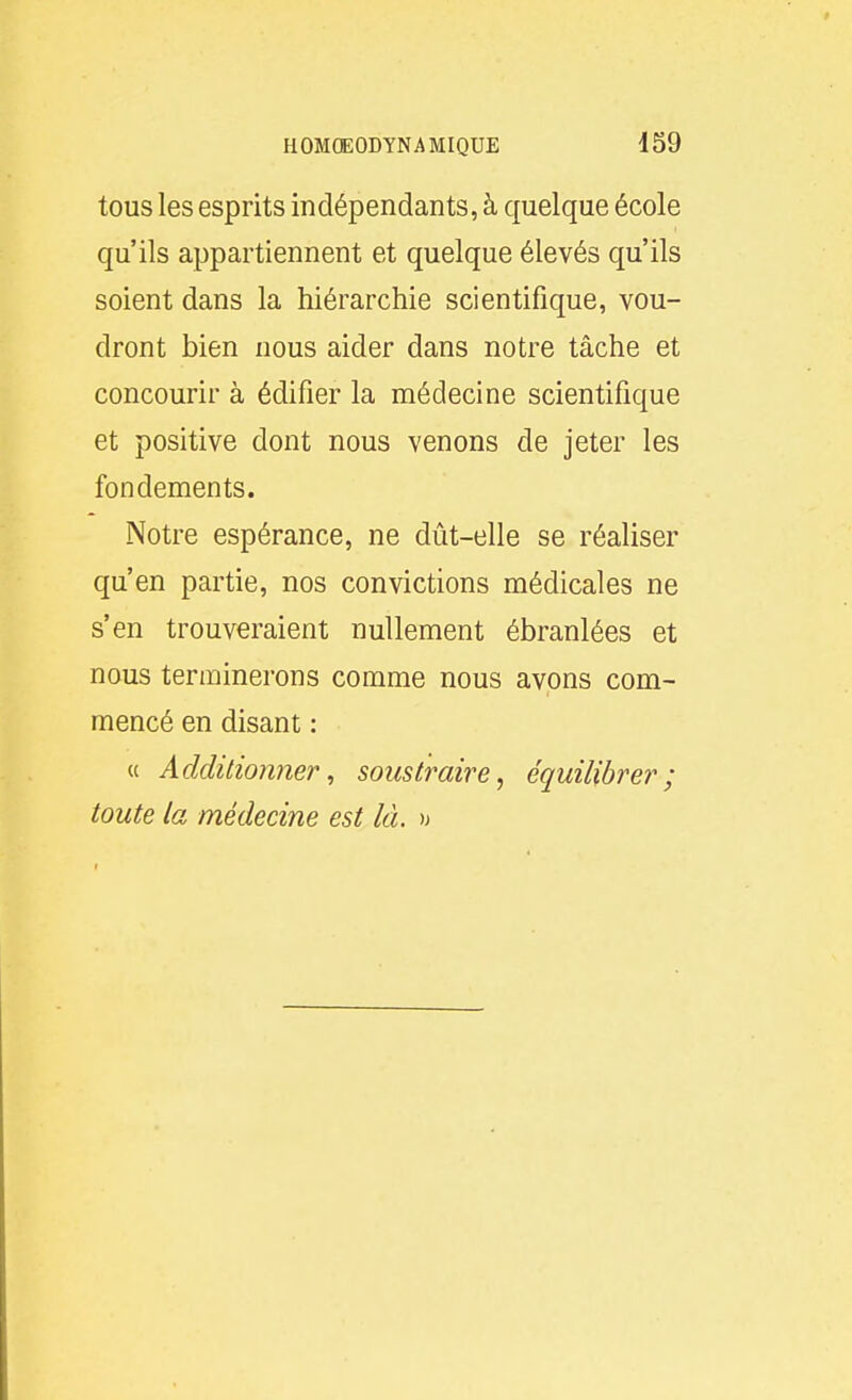 tous les esprits indépendants, à quelque école qu'ils appartiennent et quelque élevés qu'ils soient dans la hiérarchie scientifique, vou- dront bien nous aider dans notre tâche et concourir à édifier la médecine scientifique et positive dont nous venons de jeter les fondements. Notre espérance, ne dût-elle se réaliser qu'en partie, nos convictions médicales ne s'en trouveraient nullement ébranlées et nous terminerons comme nous avons com- mencé en disant : « Additionner, soustraire, équilibrer; toute la médecine est là. )j