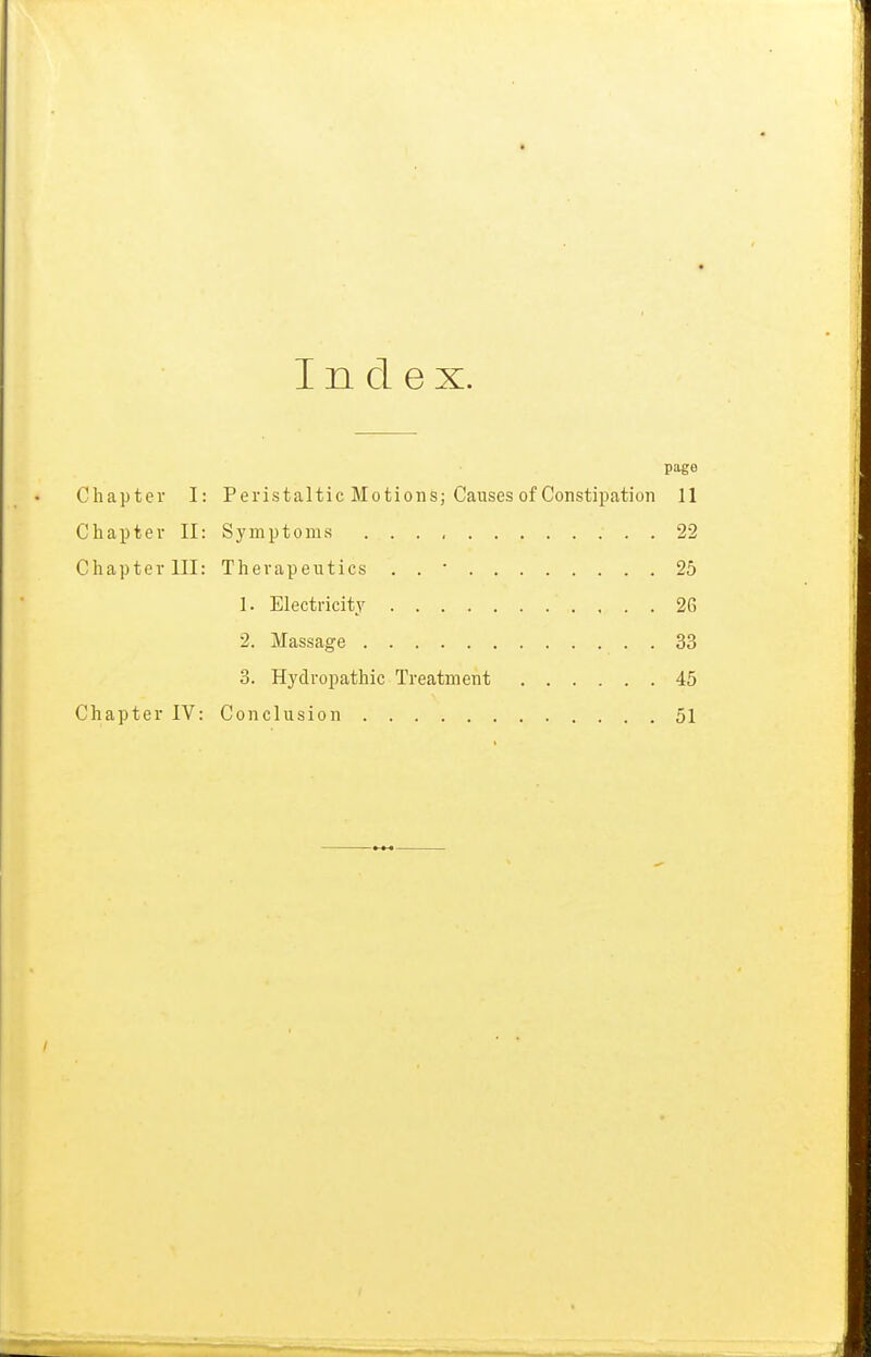 Index. page Chapter I: Peristaltic Motions; Causes of Constipation 11 Chapter II: Symptoms 22 Chapter III: Therapeutics . . ■ 25 1. Electricity 26 2. Massage 33 3. Hydropathic Treatment 45 Chapter IV: Conclusion 51