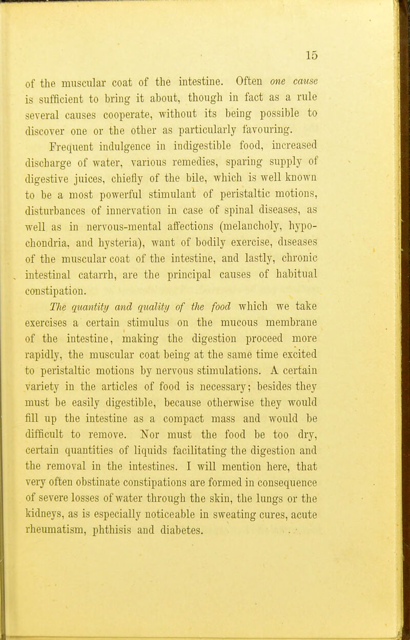 of the muscular coat of the intestine. Often one cause is sufficient to bring it about, though in fact as a rule several causes cooperate, without its being possible to discover one or the other as particularly favouring. Frequent indulgence in indigestible food, increased discharge of water, various remedies, sparing supply of digestive juices, chiefly of the bile, which is well known to be a most powerful stimulant of peristaltic motions, disturbances of innervation in case of spinal diseases, as well as in nervous-mental affections (melancholy, hypo- chondria, and hysteria), want of bodily exercise, diseases of the muscular coat of the intestine, and lastly, chronic intestinal catarrh, are the principal causes of habitual constipation. Hie quantity and quality of the food which we take exercises a certain stimulus on the mucous membrane of the intestine, making the digestion proceed more rapidly, the muscular coat being at the same time excited to peristaltic motions by nervous stimulations. A certain variety in the articles of food is necessary; besides they must be easily digestible, because otherwise they would fill up the intestine as a compact mass and would be difficult to remove. Nor must the food be too dry, certain quantities of liquids facilitating the digestion and the removal in the intestines. I will mention here, that very often obstinate constipations are formed in consequence of severe losses of water through the skin, the lungs or the kidneys, as is especially noticeable in sweating cures, acute rheumatism, phthisis and diabetes.