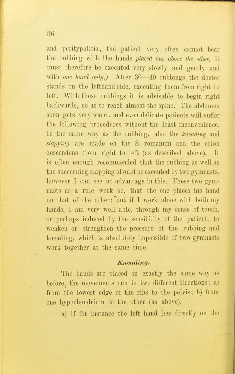 and perityphlitis, the patient very often cannot bear the rubbing with the hands placed one above the other, it must therefore be executed very slowly and gently and with one hand only.) After 30—40 rubbings the doctor stands on the lefthand side, executing them from right to left. With these rubbings it is advisable to begin right backwards, so as to reach almost the spine. The abdomen soon gets very warm, and even delicate patients will suffer the following procedures without the least inconvenience. In the same way as the rubbing, also the kneading and slapping are made on the S. romanum and the colon descendens from right to left (as described above). It is often enough recommended that the rubbing as well as the succeeding slapping should be executed by two gymnasts, however I can see no advantage in this. These two gym- nasts as a rule work so, that the one places his hand on that of the other; but if I work alone with both my hands, I am very well able, through my sense of touch, or perhaps induced by the sensibility of the patient, to weaken or strengthen the pressure of the rubbing and kneading, which is absolutely impossible if two gymna>{> work together at the same time. Kneading. The hands are placed in exactly the same way as before, the movements run in two different directions: a | from the lowest edge of the ribs to the pelvis; b) from one hypochondrium to the other (as above). a) If for instance the left hand lies directly on the