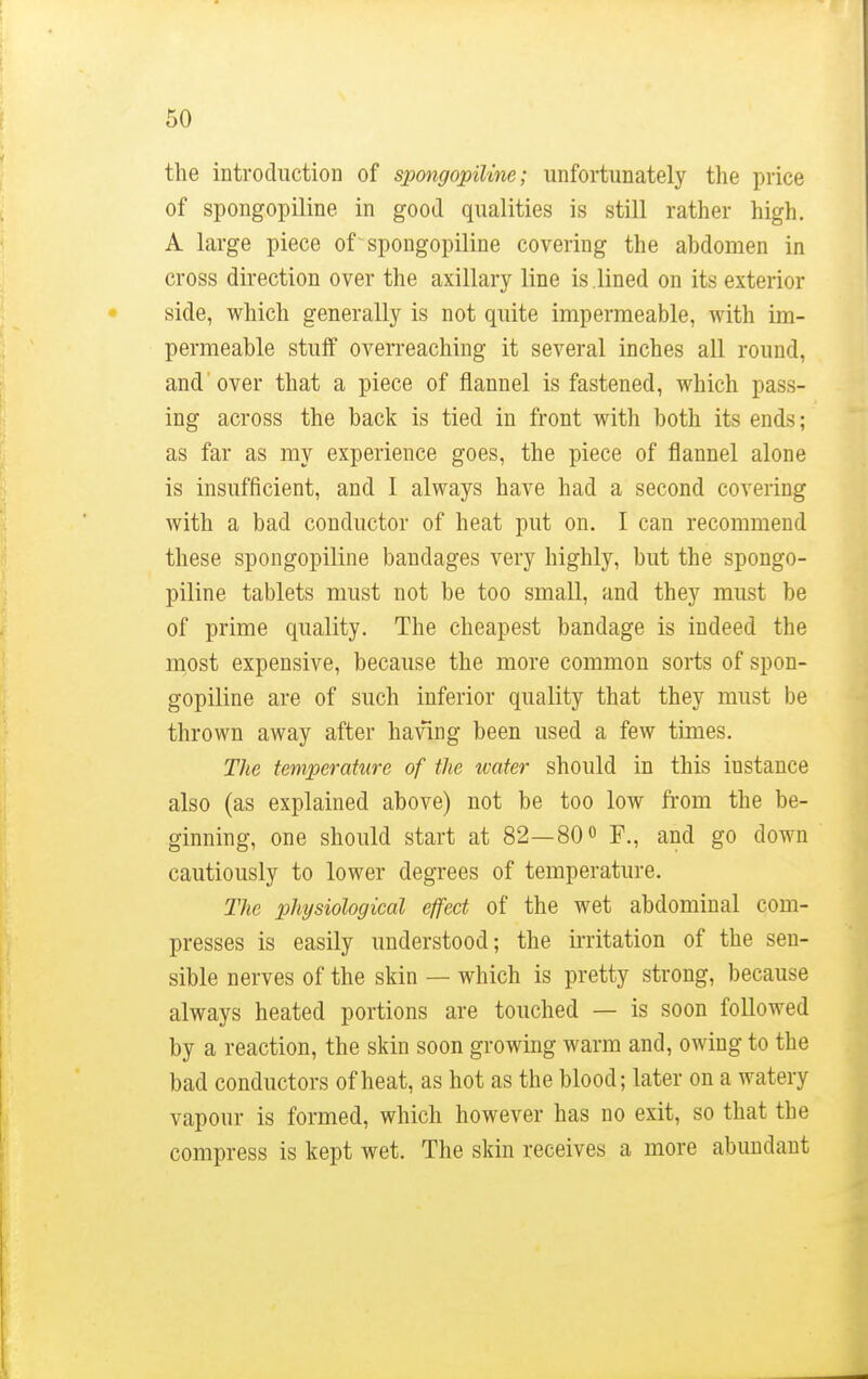 the introduction of spongopiline; unfortunately the price of spongopiline in good qualities is still rather high. A large piece of-spongopiline covering the ahdomen in cross direction over the axillary line is lined on its exterior side, which generally is not quite impermeable, with im- permeable stuff overreaching it several inches all round, and'over that a piece of flannel is fastened, which pass- ing across the back is tied in front with both its ends; as far as my experience goes, the piece of flannel alone is insufficient, and I always have had a second covering with a bad conductor of heat put on. I can recommend these spongopiline bandages very highly, but the spongo- piline tablets must not be too small, and they must be of prime quality. The cheapest bandage is indeed the most expensive, because the more common sorts of spon- gopiline are of such inferior quality that they must be thrown away after having been used a few times. The temperature of the water should in this iustance also (as explained above) not be too low from the be- ginning, one should start at 82—80° F., and go down cautiously to lower degrees of temperature. The physiological effect of the wet abdominal com- presses is easily understood; the irritation of the sen- sible nerves of the skin — which is pretty strong, because always heated portions are touched — is soon followed by a reaction, the skin soon growing warm and, owing to the bad conductors of heat, as hot as the blood; later on a watery vapour is formed, which however has no exit, so that the compress is kept wet. The skin receives a more abundant