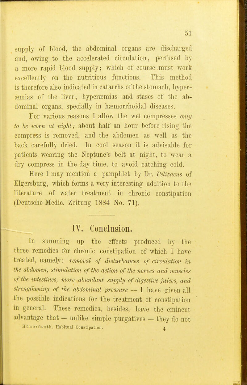 supply of blood, the abdominal organs are discharged and, owing to the accelerated circulation, perfused by a more rapid blood supply; which of course must work excellently on the nutritious functions. This method is therefore also indicated in catarrhs of the stomach, hyper- emias of the liver, hyperemias and stases of the ab- dominal organs, specially in hsemorrhoidal diseases. For various reasons I allow the wet compresses only to be worn at night; about half an hour before rising the compress is removed, and the abdomen as well as the back carefully dried. In cool season it is advisable for patients wearing the Neptune's belt at night, to wear a dry compress in the day time, to avoid catching cold. Here I may mention a pamphlet by Dr. Pelizaeus of Elgersburg, which forms a very interesting addition to the literature of water treatment in chronic constipation (Deutsche Medic. Zeitung 1884 No. 71). IV. Conclusion. In summing up the effects produced by the three remedies for chronic constipation of which I have treated, namely: removal of disturbances of circulation in the abdomen, stimidation of the action of the nerves and muscles of the intestines, more abundant supply of digestive juices, and strengthening of the abdominal pressure — I have given all the possible indications for the treatment of constipation in general. These remedies, besides, have the eminent advantage that — unlike simple purgatives — they do not Hfinerfauth, Habitual Constipation. a