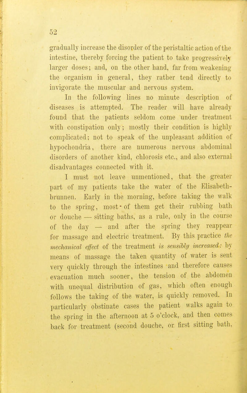 gradually increase the disorder of the peristaltic action of the intestine, thereby forcing the patient to take progressively larger doses; and, on the other hand, far from weakening the organism in general, they rather tend directly to invigorate the muscular and nervous system. In the following lines no minute description of diseases is attempted. The reader will have already found that the patients seldom come under treatment with constipation only; mostly their condition is highly complicated; not to speak of the unpleasant addition of hypochondria, there are numerous nervous abdominal disorders of another kind, chlorosis etc., and also external disadvantages connected with it. I must not leave unmentioned, that the greater part of my patients take the water of the Elisabeth- brunnen. Early in the morning, before taking the walk to the spring, most - of them get their rubbing bath or douche — sitting baths, as a rule, only in the course of the day — and after the spring they reappear for massage and electric treatment. By this practice the mechanical effect of the treatment is sensibly increased: by means of massage the taken quantity of water is sent very quickly through the intestines and therefore causes evacuation much sooner, the tension of the abdomen with unequal distribution of gas, which often enough follows the taking of the water, is quickly removed. In particularly obstinate cases the patient walks again to the spring in the afternoon at 5 o'clock, and then comes back for treatment (second douche, or first sitting bath.
