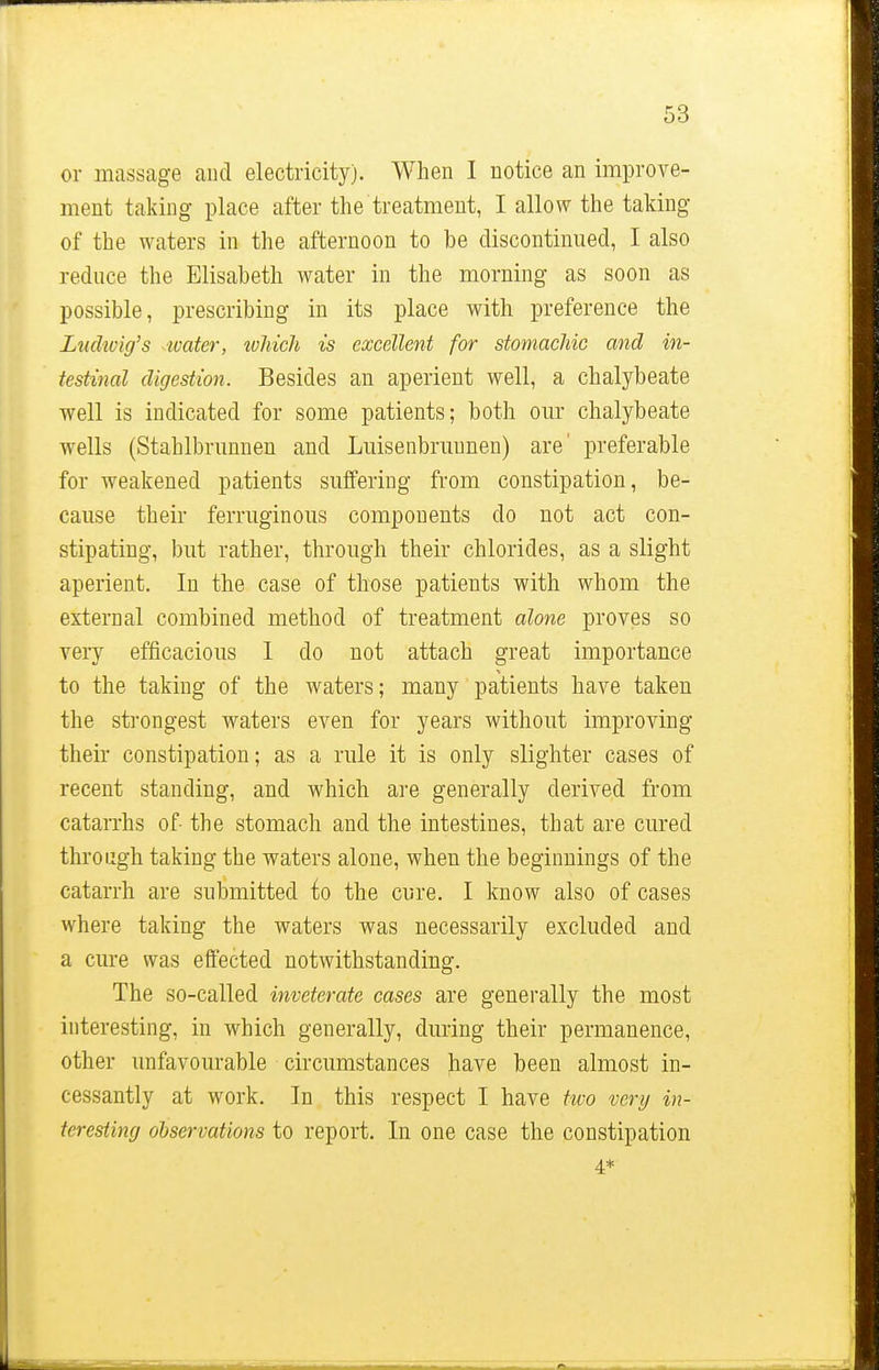 or massage and electricity). When I notice an improve- ment taking place after the treatment, I allow the taking of the waters in the afternoon to be discontinued, I also reduce the Elisabeth water in the morning as soon as possible, prescribing in its place with preference the Ludwig's water, tvhich is excellent for stomachic and in- testinal digestion. Besides an aperient well, a chalybeate well is indicated for some patients; both our chalybeate wells (Stahlbrunnen and Luisenbruunen) are' preferable for weakened patients suffering from constipation, be- cause their ferruginous components do not act con- stipating, but rather, through their chlorides, as a slight aperient. In the case of those patieuts with whom the external combined method of treatment alone proves so very efficacious I do not attach great importance to the taking of the waters; many patients have taken the strongest waters even for years without improving their constipation; as a rule it is only slighter cases of recent standing, and which are generally derived from catarrhs of- the stomach and the intestines, that are cured through taking the waters alone, when the beginnings of the catarrh are submitted to the cure. I know also of cases where taking the waters was necessarily excluded and a cure was effected notwithstanding. The so-called inveterate cases are generally the most interesting, in which generally, during their permanence, other unfavourable circumstances have been almost in- cessantly at work. In this respect I have two very in- teresting observations to report. In one case the constipation 4*