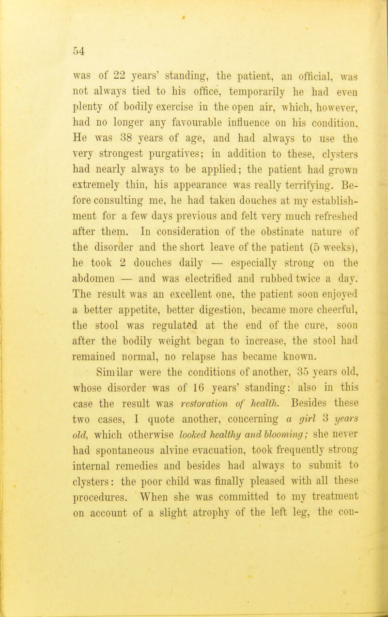 Avas of 22 years' standing, the patient, an official, was not always tied to his office, temporarily he had even plenty of bodily exercise in the open air, which, however, had no longer any favourable influence on his condition. He was 38 years of age, and had always to use the very strongest purgatives; in addition to these, clysters had nearly always to be applied; the patient had grown extremely thin, his appearance was really terrifying. Be- fore consulting me, he had taken douches at my establish- ment for a few days previous and felt very much refreshed after them. In consideration of the obstinate nature of the disorder and the short leave of the patient (5 weeks), he took 2 douches daily — especially strong on the abdomen — and was electrified and rubbed twice a clay. The result was an excellent one, the patient soon enjoyed a better appetite, better digestion, became more cheerful, the stool was regulated at the end of the cure, soon after the bodily weight began to increase, the stool had remained normal, no relapse has became known. Similar were the conditions of another, 35 years old, whose disorder was of 16 years' standing: also in this case the result was restoration of health. Besides these two cases, I quote another, concerning a girl 3 years old, which otherwise looked healthy and blooming; she never had spontaneous alvine evacuation, took frequently strong internal remedies and besides had always to submit to clysters: the poor child was finally pleased with all these procedures. When she was committed to my treatment on account of a slight atrophy of the left leg, the con-