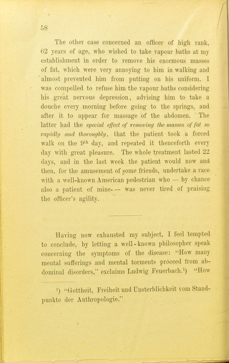 The other case concerned an officer of high rank, 62 years of age, who wished to take vapour baths at my establishment in order to remove his enormous masses of fat, which were very annoying to him in walking and almost prevented him from putting on his uniform. I was compelled to refuse him the vapour baths considering his great nervous depression, advising him to take a douche every morning before going to the springs, and after it to appear for massage of the abdomen. The latter had the special effect of removing the masses of fat so rapidly and thoroughly, that the patient took a forced walk on the 9th day, and repeated it thenceforth every day with great pleasure. The whole treatment lasted 22 days, and in the last week the patient would now and then, for the amusement of some friends, undertake a race with a well-known American pedestrian who — by chance also a patient of mine— was never tired of praising the officer's agility. Having now exhausted my subject, I feel tempted to conclude, by letting a well-known philosopher speak concerning the symptoms of the disease: How many mental sufferings and mental torments proceed from ab- dominal disorders, exclaims Ludwig Feuerbach.1) How ]) Gottheit, Freiheit und Unsterblichkeit vom Stand- punkte der Anthropologic