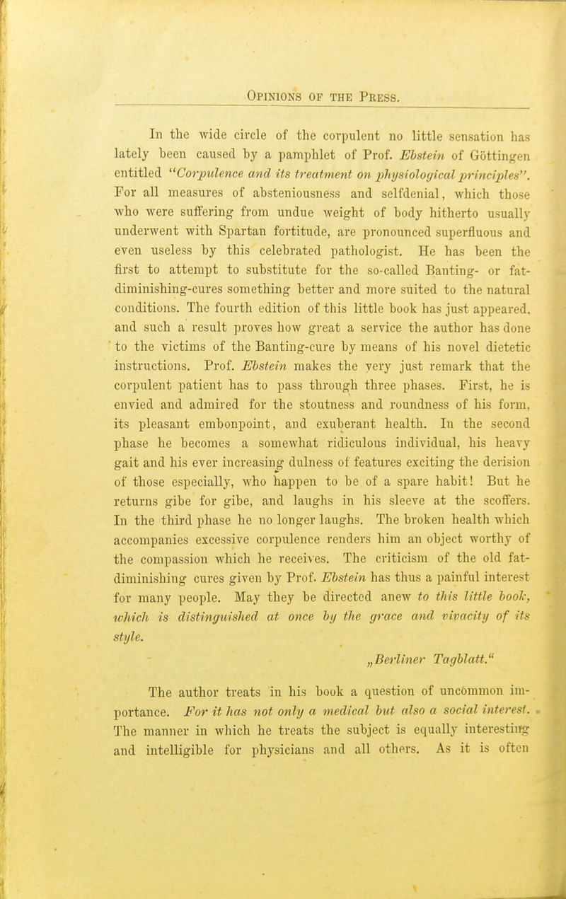 In the wide circle of the corpulent no little sensation has lately been caused by a pamphlet of Prof. Ebstein of Gottingen entitled Corpulence and its treatment on physiological principles. For all measures of absteniousness and selfdenial, which those who were suffering from undue weight of body hitherto usually underwent with Spartan fortitude, are pronounced superfluous and even useless by this celebrated pathologist. He has been the first to attempt to substitute for the so-called Banting- or fat- diminishing-cures something better and more suited to the natural conditions. The fourth edition of this little book has just appeared, and such a result proves how great a service the author has done ' to the victims of the Banting-cure by means of his novel dietetic instructions. Prof. Ebstein makes the very just remark that the corpulent patient has to pass through three phases. First, he is envied and admired for the stoutness and roundness of his form, its pleasant embonpoint, and exuberant health. In the second phase he becomes a somewhat ridiculous individual, his heavy gait and his ever increasing dulness of features exciting the derision of those especially, who happen to be of a spare habit! But he returns gibe for gibe, and laughs in his sleeve at the scoffers. In the third phase he no longer laughs. The broken health which accompanies excessive corpulence renders him an object worthy of the compassion which he receives. The criticism of the old fat- diminishing cures given by Prof. Ebstein has thus a painful interest for many people. May they be directed anew to this little book, which is distinguished at once by the grace and vivacity of its style. „Berliner Tagblatt. The author treats in his book a question of uncommon im- portance. For it has not only a medical but, also a social inten it. The manner in which he treats the subject is equally interesting and intelligible for physicians and all others. As it is often