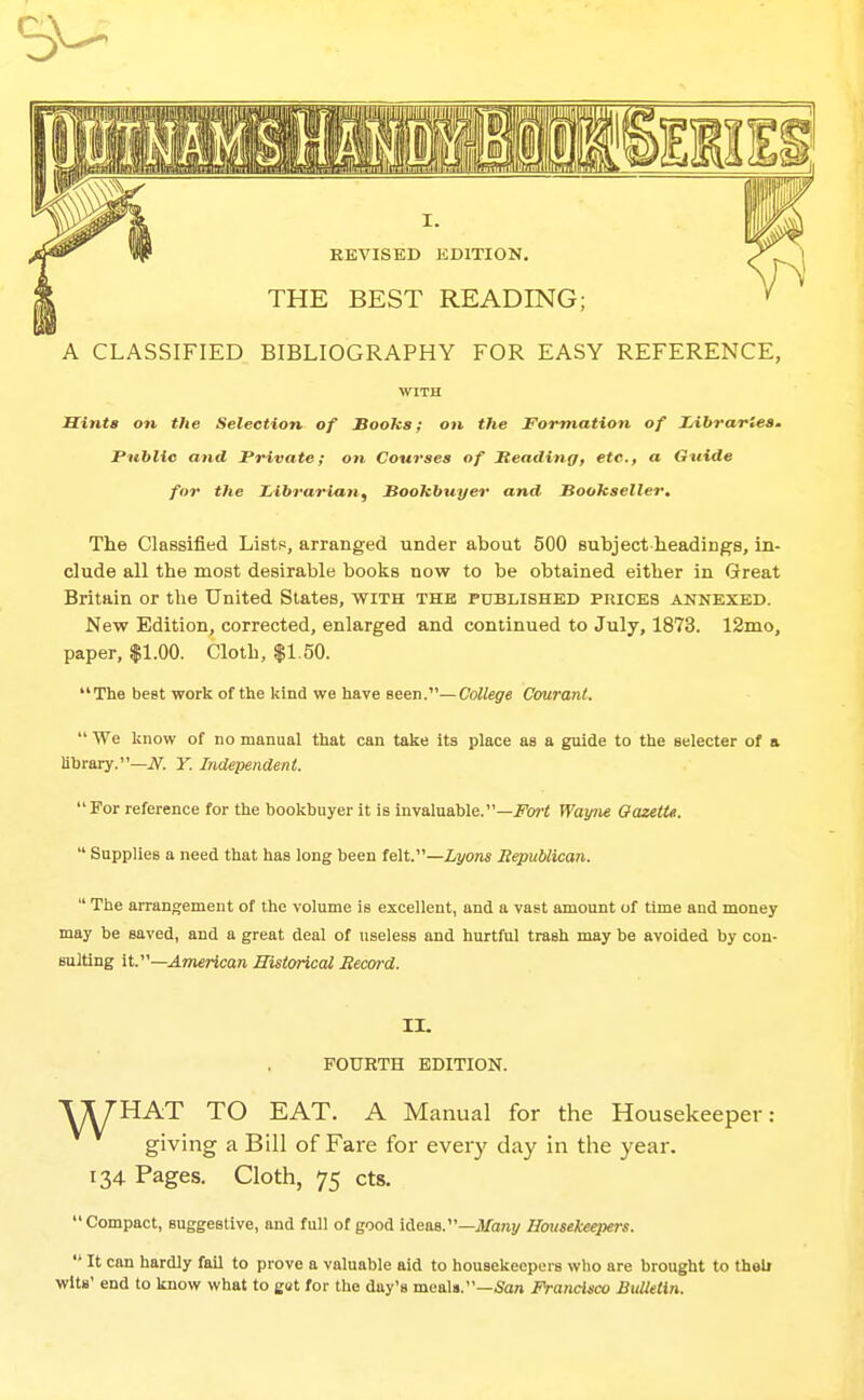 9- A CLASSIFIED BIBLIOGRAPHY FOR EASY REFERENCE, WITH Hints on the Selection of Books; on the Formation of Idbraries. Public and Private; on Courses of Meadinff, etc., a Gtiide for the Librarian, Bookbuyer and Bookseller. The Classified Lists, arranged under about 500 subject headings, in- clude all the most desirable books now to be obtained either in Great Britain or the United States, with the published prices annexed. New Edition, corrected, enlarged and continued to July, 1873. 12mo, paper, $1.00. Cloth, |1.50. The best work of the kind we have Been.—College Courant.  We know of no manual that can take its place as a guide to the selecter of a library.—7V^. Y. Independent.  For reference for the bookbuyer it is invaluable.—J^bj'i Wayne OasetU.  Supplies a need that has long been felt.—Lyons Republican.  The arrangement of the volume is excellent, and a vast amount of time and money may be saved, and a great deal of useless and hurtful trash may be avoided by con- sulting it.—American Historical Recoi-d. II. FOURTH EDITION. VyHAT TO EAT. A Manual for the Housekeeper: giving a Bill of Fare for every day in the year. 134 Pages. Cloth, 75 cts. Compact, suggestive, and full of good ideas.—jl/aray Housekeepers.  It can hardly fail to prove a valuable aid to housekeepers who are brought to thob wits' end to know what to gat for the day's meals.—San Francisco Bulletin.