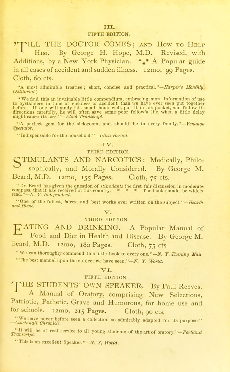 III. FIFTH EDITION. >nriLL THE DOCTOR COMES; and How to Help Him. By George H. Hope, M.D. Revised, with Additions, by a New York Physician. *^* A Popular guide in all cases of accident and sudden illness. 12mo, 99 Pages. Cloth, 60 cts. A most admirable treatise ; short, concise and practical.—flissr^se?''* Monthly. (Editm-ial.) We find this an invaluable little compendium, embracing more information of use to bystanders in time of sickness or accident than we have ever seen put together before. If one will study this small book well, put it in his pocket, and follow its directions carefully, he will often save some poor fellow's life, when a little delay might cause its loss.—Athol Transcript. A perfect gem for the sick-room, and should be in every favaUy.—Venango Spectator.  Indispensable for the household.—?7i!ica Herald. I'V. THIRD EDITION. C TIMULANTS AND NARCOTICS ; Medically, Philo- sophically, and Morally Considered. By George M. Beard, M.D. i2mo, 155 Pages. Cloth, 75 cts. Dr. Beard has given the question of stimrilanis the first fair discussion in moderate compass, that it has received in this country. * * * xhe book should be widely read.—iV. Y. Independent. One of the fullest, fairest and best works ever written on the subject.—fleartt and Hoine. -V. THIRD EDITION. ■pATING AND DRINKING. A Popular Manual of Food and Diet in Health and Disease. By George M. Beard, M.D. r2mo, 180 Pages. Cloth, 75 cts. We can thoroughly commend this little book to every one.—iV. 7. Evening Mail. The best manual upon the subject we have seen.—iV. 7. World. VI. FIFTH EDITION. ^HE STUDENTS' OWN SPEAKER. By Paul Reeves. A Manual of Oratory, comprising New Selections, Patriotic, Pathetic, Grave and Humorous, for home use and for schools. i2mo, 215 Pages. Cloth, 90 cts. — Oncinnaa cJirwMe°^^ * collection go admirably adapted for its purpose. Transcript ^'^ *° students of the art of omlory.-Portland  This Is an excellent Speaker.—iV^. Y, VKorW.