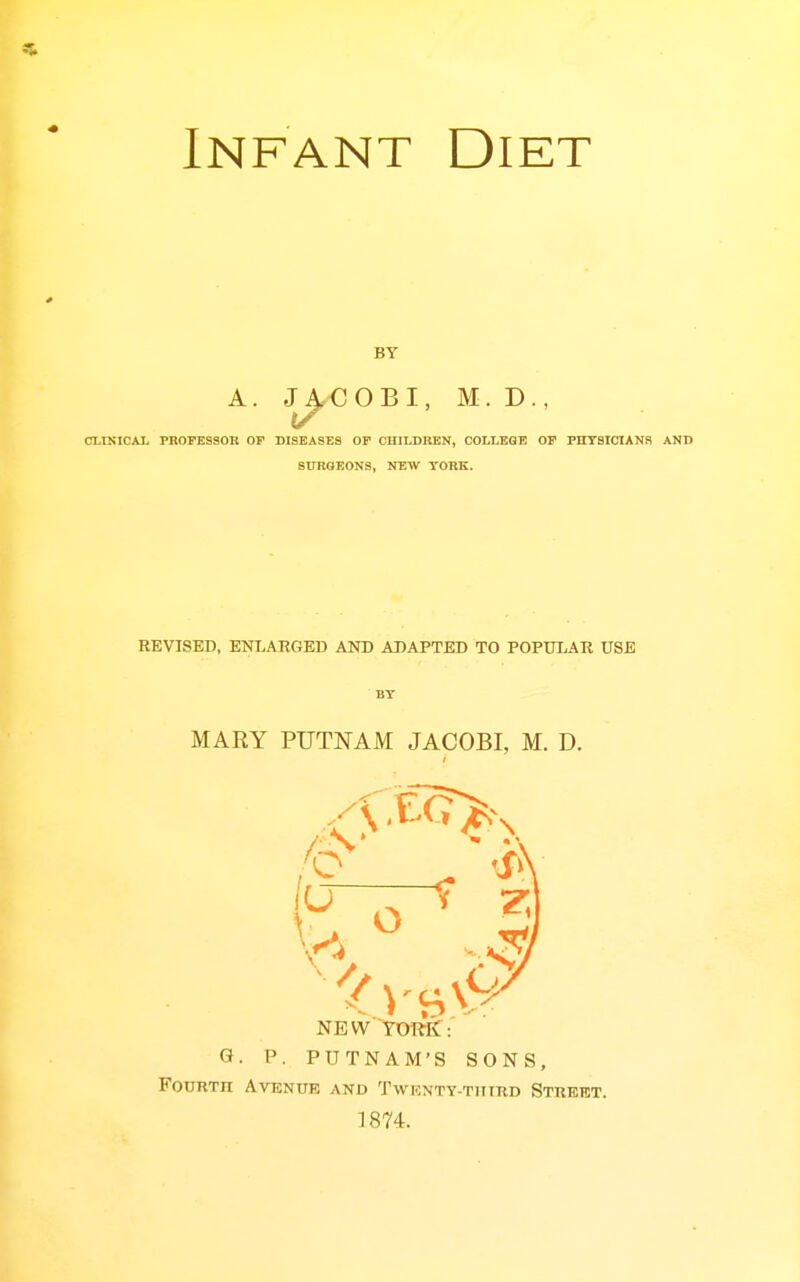 Infant Diet BY A. J^€OBI, M. D., CLINICAL PROrESSOK OP DISEASES OP CHILDREN, OOLLEQE OP PHYSICIANS SURGEONS, NEW YORK. REVISED, ENT.ARGED AND ADAPTED TO POPULAR USE MARY PUTNAM JACOBI, M. D. NEWTORif: G. P. PUTNAM'S SONS, FooRTn Avenue and TwKNTY-TiiinD Street. 1874.