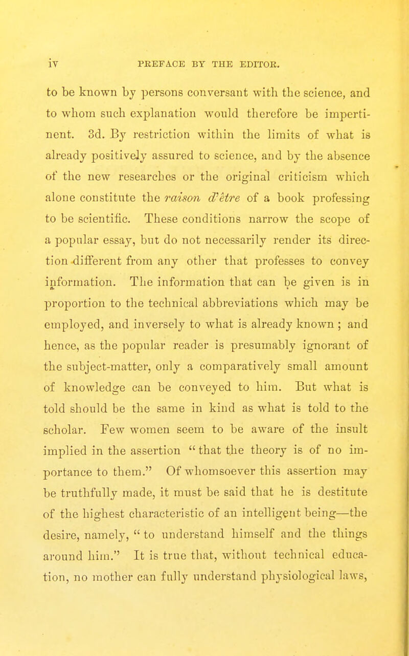 to be known by persons conversant with the science, and to whom such explanation would therefore be imperti- nent. 3d. By restriction within the limits of what is already positively assured to science, and by the absence of the new researches or the original criticism which alone constitute the raison d'etre of a book professing to be scientific. These conditions narrow the scope of a popular essay, but do not necessarily render its direc- tion -diiferent from any otlier that professes to convey information. The information that can be given is in proportion to the technical abbreviations which may be employed, and inversely to what is already known ; and hence, as the popular reader is presumably ignorant of the subject-matter, only a comparatively small amount of knowledge can be conveyed to him. But what is told should be the same in kind as what is told to the scholar. Few women seem to be aware of the insult implied in the assertion  that the theory is of no im- portance to them. Of whomsoever this assertion may be truthfully made, it must be said that he is destitute of the highest characteristic of an intelligeut being—the desire, namely,  to understand himself and the things around him. It is true that, without technical educa- tion, no mother can fully understand physiological laws,