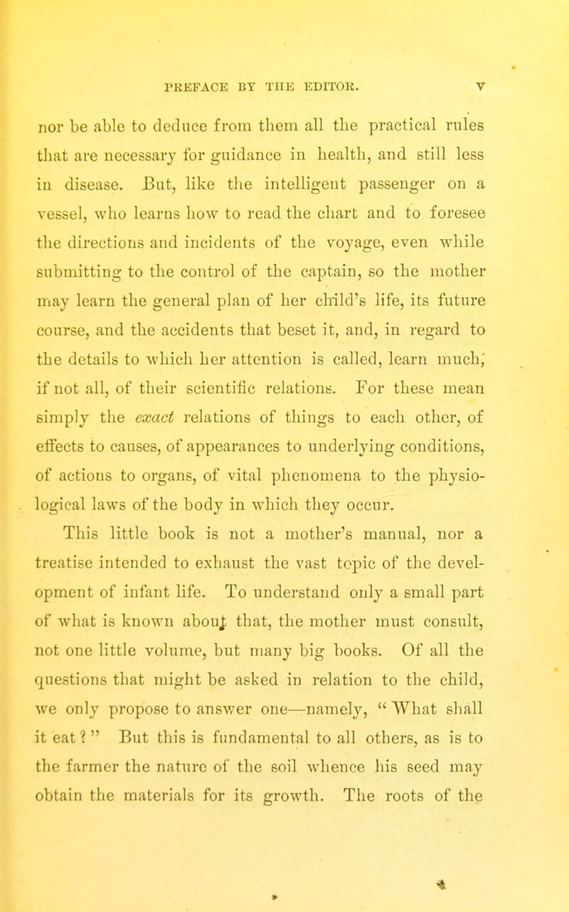 nor be able to deduce from them all the practical rules that are necessary for guidance in health, and still less in disease. J3ut, like the intelligent passenger on a vessel, who learns how to read the chart and to foresee the directions and incidents of the voyage, even while submitting to the control of the captain, so the mother may learn the general plan of her child's life, its future course, and the accidents that beset it, and, in regard to the details to which her attention is called, learn much,' if not all, of their scientific relations. For these mean simply the exact relations of things to each other, of effects to causes, of appearances to underlying conditions, of actions to organs, of vital phenomena to the physio- logical laws of the body in which they occur. This little book is not a mother's manual, nor a treatise intended to exhaust the vast topic of the devel- opment of infant life. To understand only a small part of what is known abouj; that, the mother must consult, not one little volume, but many big books. Of all the questions that might be asked in relation to the child, we only propose to answer one—namely,  What shall it eat ?  But this is fundamental to all others, as is to the farmer the nature of the soil whence his seed may obtain the materials for its growth. The roots of th§