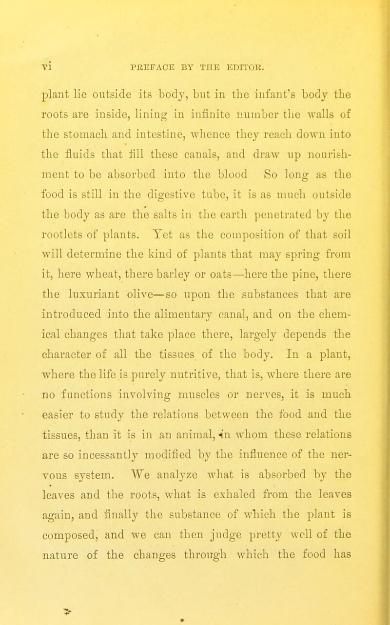 plant lie outside its body, but in the infant's body the roots are inside, lining in infinite number the walls of the stomach and intestine, whence they reach down into the fluids that fill these canals, and draw up nourish- ment to be absorbed into the blood So long as the food is still in the digestive tube, it is as much outside the body as are the salts in the earth penetrated by the rootlets of plants. Yet as the composition of that soil will determine the kind of plants that may spring from it, here wheat, there barley or oats—here the pine, there the luxuriant olive—so upon the substances that are introduced into the alimentary canal, and on the chem- ical changes that take place there, largely depends the character of all the tissues, of the body. In a plant, where the life is purely nutritive, that is, where there are no functions involving muscles or nerves, it is much easier to study the relations between the food and the tissues, than it is in an animal, ^*n whom these relations are so incessantly modified by the influence of the ner- vous system. We analyze what is absorbed by the leaves and the roots, what is exhaled from the leaves again, and finally the substance of which the plant is composed, and we can then judge pretty well of the nature of the changes through which the food has