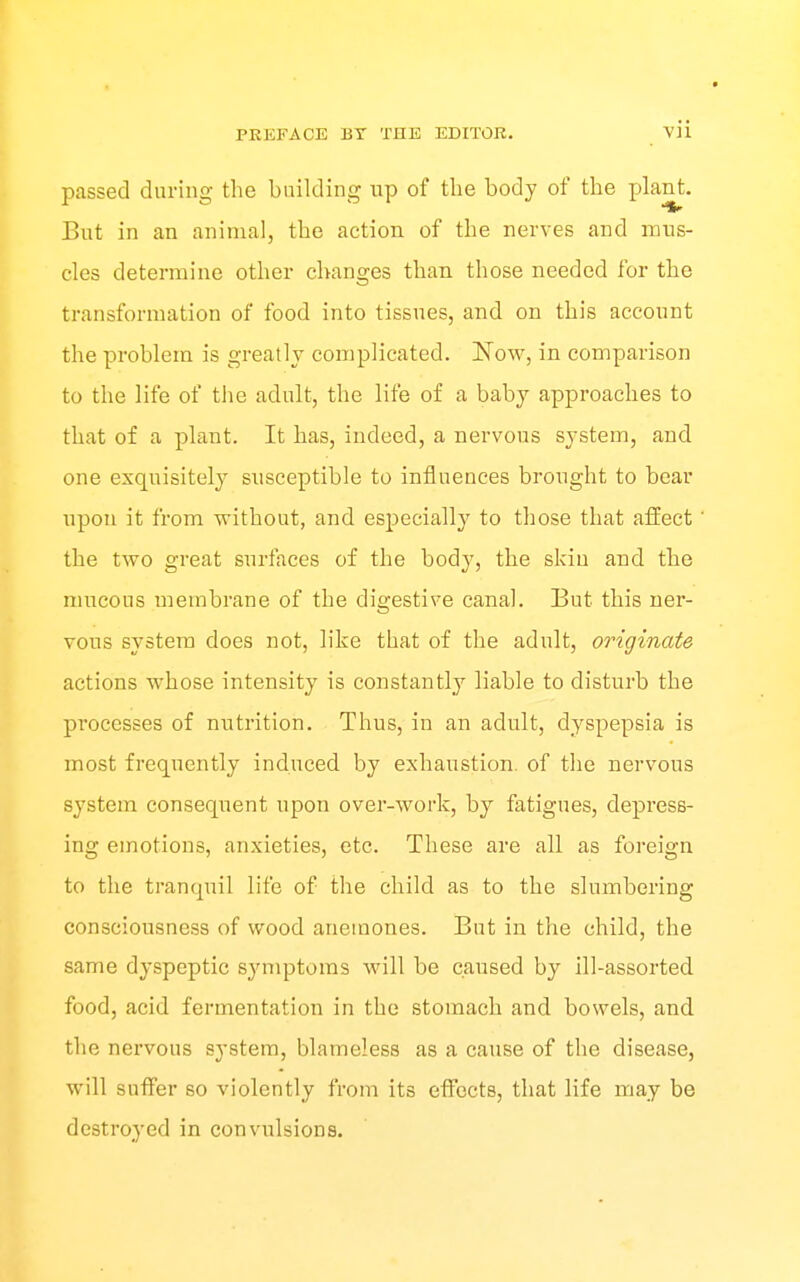 passed during the building np of tlie body of the jjlant. But in an animal, the action of the nerves and mns- cles determine other changes than those needed for the transformation of food into tissues, and on this account the problem is greatly complicated. Now, in comparison to the life of the adult, the life of a baby approaches to that of a plant. It has, indeed, a nervous system, and one exquisitely susceptible to influences brought to bear upon it from without, and esj)ecially to those that affect the two great surfaces of the body, the skin and the mucous membrane of the digestive canal. But this ner- vous system does not, like that of the adult, originate actions whose intensity is constantly liable to disturb the processes of nutrition. Thus, in an adult, dyspepsia is most frequently induced by exhaustion, of the nervous system consequent upon over-work, by fatigues, depress- ing emotions, anxieties, etc. These are all as foreign to the tranquil life of the child as to the slumbering consciousness of wood anemones. But in the child, the same dyspeptic symptoms will be caused by ill-assorted food, acid fermentation in the stomach and bowels, and the nervous system, blameless as a cause of the disease, will suffer so violently from its effects, that life may be destroyed in convulsions.