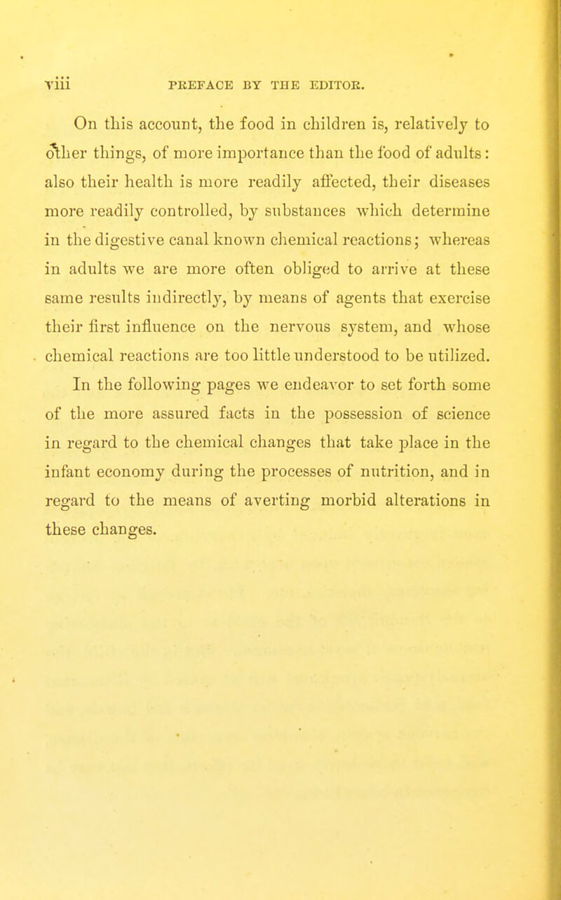 On this account, the food in children is, relatively to other things, of more importance than the food of adults: also their health is more readily affected, their diseases more readily controlled, by substances which determine in the digestive canal known chemical reactions; whereas in adults we are more often obliged to arrive at these same results indirectly, by means of agents that exercise their first influence on the nervous system, and whose chemical reactions are too little understood to be utilized. In the following pages we endeavor to set forth some of the more assured facts in the possession of science in regard to the chemical changes that take place in the infant economy during the processes of nutrition, and in regard to the means of averting morbid alterations in these changes.