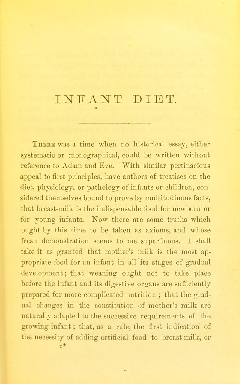 INFANT DIET. There was a time when no historical essay, eitlier systematic or monographical, could be written without reference to Adam and Eve. With similar pertinacious appeal to first principles, have authors of treatises on the diet, physiology, or pathology of infants or children, con- sidered themselves bound to prove by multitudinous facts, that breast-milk is the indispensable food for newborn or for young infants. Now there are some truths which ought by this time to be taken as axioms, and whose fresh demonstration seems to me superfluous. I shall take it as granted that mother's milk is the most ap- propriate food for an infant in all its stages of gradual development; that weaning ought not to take place before the infant and its digestive organs are sufficiently prepared for more complicated nutrition ; that the grad- ual changes in the constitution of mother's milk are naturally adapted to the successive requirements of the growing infant; that, as a rule, the first indication of the necessity of adding artificial food to breast-milk, or I*