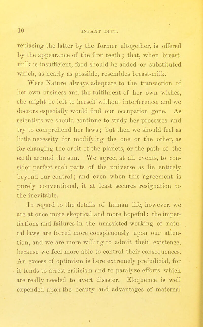 replacing the latter by the former altogether, is ofiFered by the appearance of the first teeth ; that, when breast- milk is insufficient, food should be added or substituted which, as nearly as possible, resembles breast-milk. Were Nature always adequate to the transaction of her own business and the fulfilment of her own wishes, she might be left to herself without interference, and we doctors especially would find our occupation gone. As scientists we should continue to study her processes and try to comprehend her laws; but then we should feel as little necessity for modifying the one or the other, as for changing the orbit of the planets, or the path of the earth around the sun. We agree, at all events, to con- sider perfect such parts of the universe as lie entirely beyond our control; and even when this agreement is purely conventional, it at least secures resignation to the inevitable. In regard to the details of human life, however, we are at once more skeptical and more hopeful: the imper- fections and failures in the unassisted working of natu- ral laws are forced more conspicuously upon our atten- tion, and we are more willing to admit their existence, because we feel more able to control their consequences. An excess of optimism is here extremely prejiidicial, for it tends to arrest criticism and to paralyze eflorts which are really needed to avert disaster. Eloquence is well expended upon the beauty and advantages of maternal