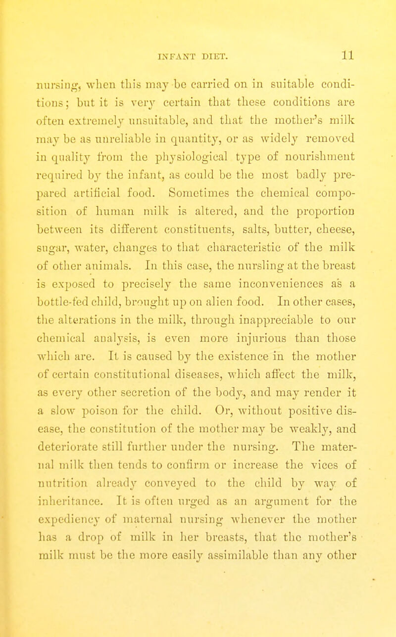 nursini*', wlicn this may be carried on in suitable condi- tions ; but it is very certain that these conditions are often extremely unsuitable, and that the mother's milk may be as unreliable in quantity, or as widely removed in quality from the physiological type of nourishment required hy the infant, as could be the most badly pre- pared artificial food. Sometimes the chemical compo- sition of human nnlk is altered, and the proportion between its different constituents, salts, butter, cheese, sugar, water, changes to that characteristic of the milk of other animals. In this case, the nursling at the breast is exposed to precisely the same inconveniences as a bottle-fed child, brought up on alien food. In other cases, the alterations in the milk, through inappreciable to our chemical analysis, is even more injurious than those which are. It is caused by the existence in the mother of certain constitutional diseases, which affect the milk, as every other secretion of the body, and may render it a slow poison for the child. Or, without positive dis- ease, the constitution of the mother may be weakly, and deteriorate still further under the nursing. The mater- nal milk then tends to confirm or increase the vices of nutrition already conveyed to the child b}'^ way of inheritance. It is often urged as an argument for the expediency of maternal nursing whenever the mother has a drop of milk in her breasts, that the mother's milk must be the more easily assimilable than any other