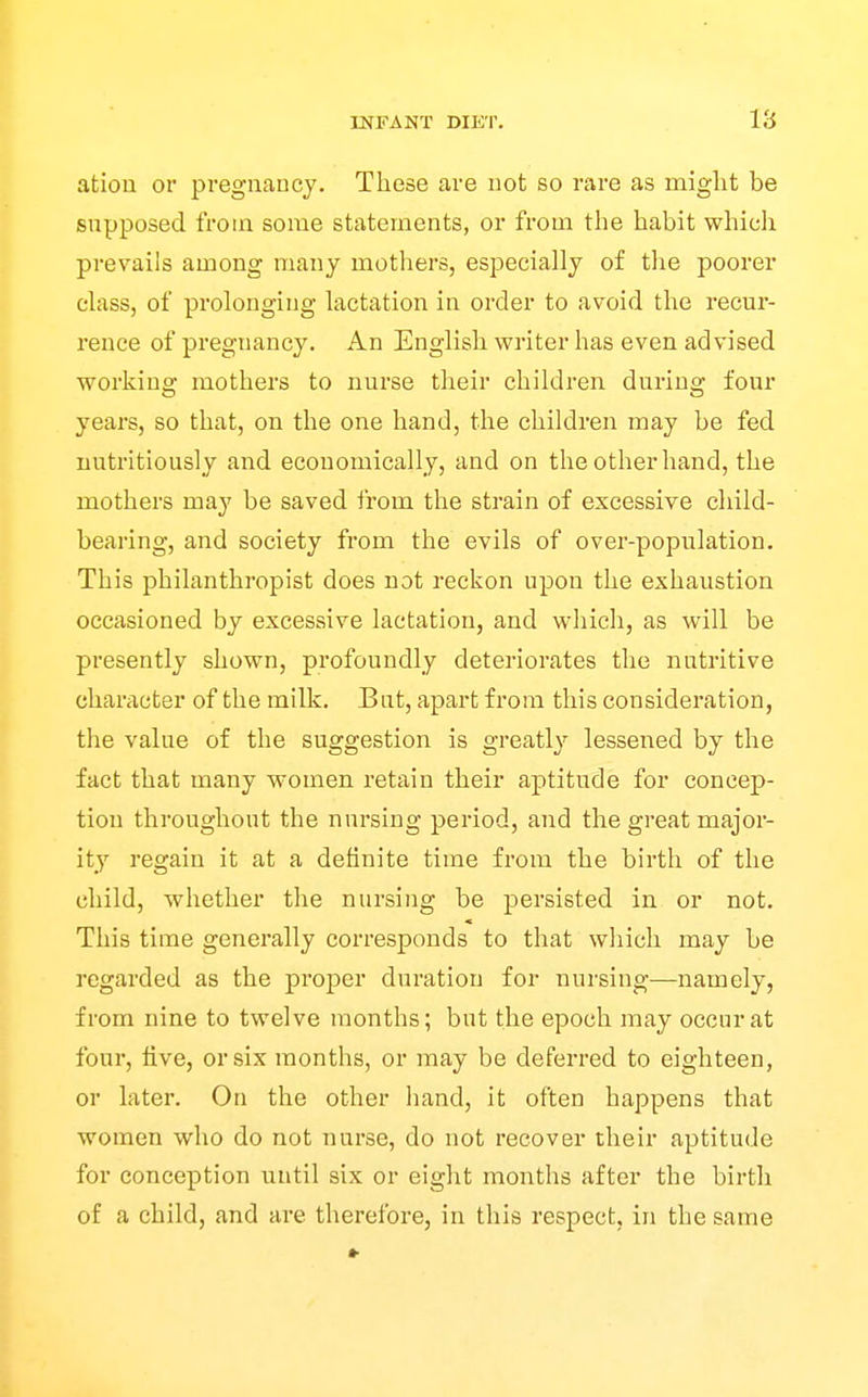 atiou or pregnancy. These are not so rare as miglit be supposed from some statements, or from the habit which prevails among many mothers, especially of tlie poorer class, of prolonging lactation in order to avoid the recur- rence of pregnancy. An English writer has even advised working mothers to nurse their children during four years, so that, on the one hand, the children may be fed nutritiously and economically, and on the other hand, the mothers may be saved from the strain of excessive child- bearing, and society from the evils of over-population. This philanthropist does not reckon upon the exhaustion occasioned by excessive lactation, and which, as will be presently shown, profoundly deteriorates the nutritive character of the milk. But, apart from this consideration, the value of the suggestion is greatly lessened by the fact that many women retain their aptitude for concep- tion throughout the nursing period, and the great major- ity regain it at a definite time from the birth of the child, whether the nursing be persisted in or not. This time generally corresponds to that which may be regarded as the proper duration for nursing—namely, from nine to twelve months; but the epoch may occur at four, live, or six months, or may be defei-red to eighteen, or later. On the other hand, it often happens that women who do not nurse, do not recover their aptitude for conception until six or eight months after the birth of a child, and are therefore, in this respect, in the same