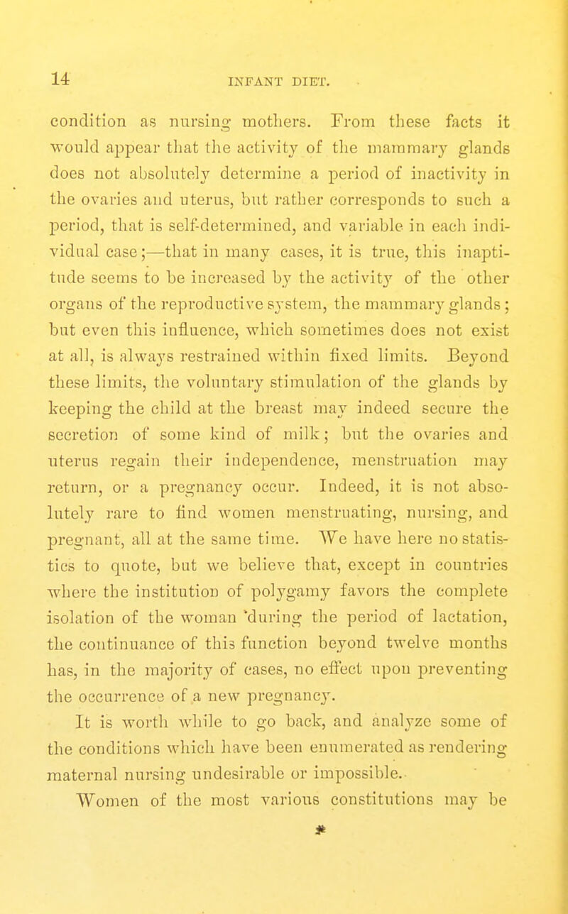 condition as nursing mothers. From these facts it would appear that the activity of tlie mammary glands does not absolutely determine a period of inactivity in the ovaries and uterus, but rather corresponds to such a period, that is self-determined, and variable in each indi- vidual case ;—that in many cases, it is true, this inapti- tude seems to be increased by the aetivit}'^ of the other organs of the reproductive sj-stem, the mammary glands ; but even this influence, which sometimes does not exist at all, is always restrained within fixed limits. Beyond these limits, the voluntary stimulation of the glands by keeping the child at the breast may indeed secure the secretion of some kind of milk; but the ovaries and uterus regain their independence, menstruation may return, or a pregnancy occur. Indeed, it is not abso- lutely rare to find women menstruating, nursing, and pregnant, all at the same time. We have here no statis- tics to quote, but we believe that, except in countries where the institution of polygamy favors the complete isolation of the woman 'during the period of lactation, the continuance of this function beyond twelve months has, in the majority of cases, no eflect upon preventing the occurrence of a new pregnancy. It is worth while to go back, and analyze some of the conditions which have been enumerated as rendering maternal nursing undesirable or impossible.- Women of the most various constitutions may be