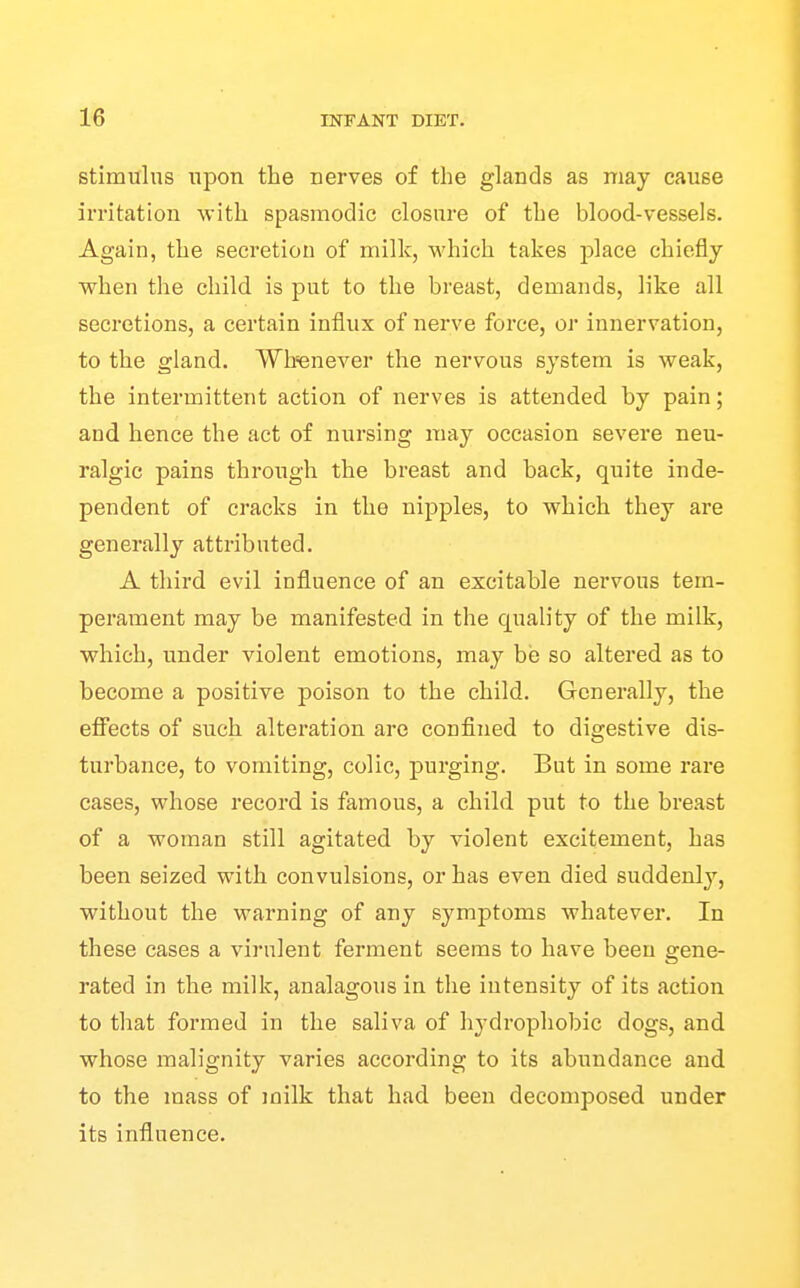 stimulus upon the nerves of the glands as may cause irritation with spasmodic closure of the blood-vessels. Again, the secretion of milk, which takes place chiefly when the child is put to the breast, demands, like all secretions, a certain influx of nerve force, or innervation, to the gland. Wh'enever the nervous system is weak, the intermittent action of nerves is attended by pain; and hence the act of nursing may occasion severe neu- ralgic pains through the breast and back, quite inde- pendent of cracks in the nipples, to which they are generally attributed. A third evil influence of an excitable nervous tem- perament may be manifested in the quality of the milk, which, under violent emotions, may be so altered as to become a positive poison to the child. Generally, the eflfects of such alteration are confined to digestive dis- turbance, to vomiting, colic, purging. But in some rare cases, whose record is famous, a child put to the breast of a woman still agitated by violent excitement, has been seized with convulsions, or has even died suddenlj', without the warning of any symptoms Avhatever. In these cases a virulent ferment seems to have been gene- rated in the milk, analagous in the intensity of its action to that formed in the saliva of hydrophobic dogs, and whose malignity varies according to its abundance and to the mass of milk that had been decomposed under its influence.