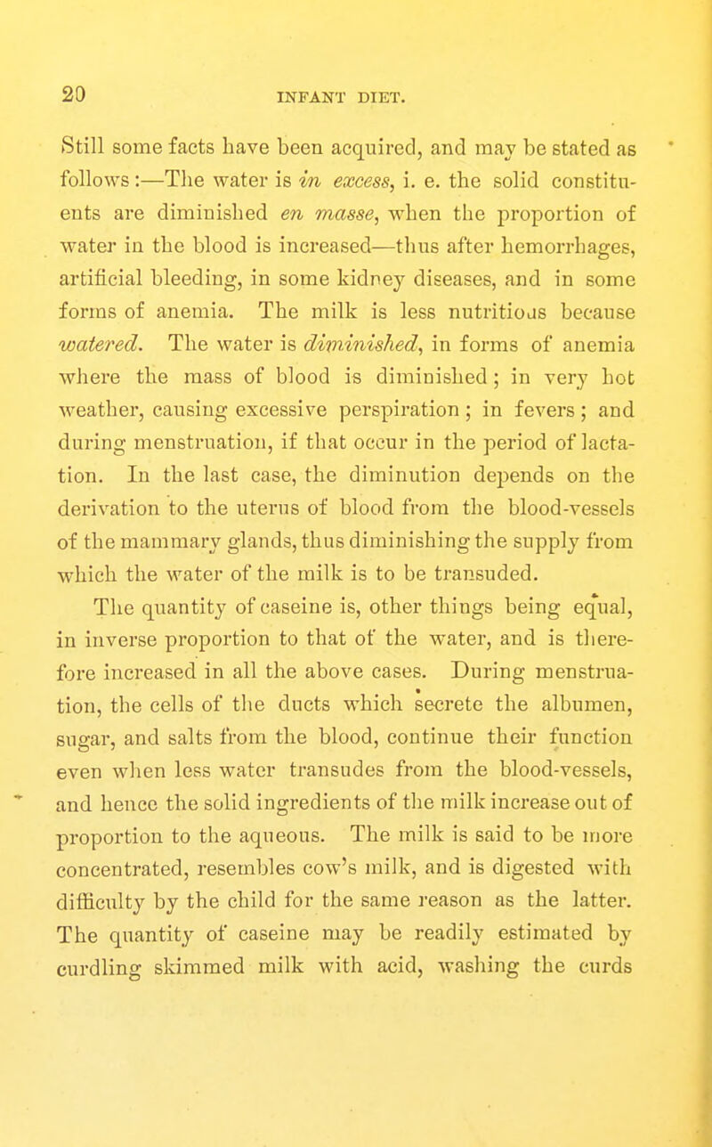 Still some facts have been acquired, and may be stated as follows :—The water is in excess, i. e. the solid constitu- ents are diminished en masse, when the proportion of water in the blood is increased^—thus after hemorrhages, artificial bleeding, in some kidney diseases, and in some forms of anemia. The milk is less nutritioas because watered. The water is diminished, in forms of anemia where the mass of blood is diminished; in very hot weather, causing excessive perspiration ; in fevers ; and during menstruation, if that occur in the period of lacta- tion. In the last case, the diminution depends on the derivation to the uterus of blood from the blood-vessels of the mammary glands, thus diminishing the supply from which the water of the milk is to be transuded. The quantity of caseine is, other things being equal, in inverse proportion to that of the water, and is there- fore increased in all the above cases. During menstrua- tion, the cells of the ducts which secrete the albumen, sugar, and salts from the blood, continue their function even when less water transudes from the blood-vessels, and hence the solid ingredients of the milk increase out of proportion to the aqueous. The milk is said to be more concentrated, resembles cow's milk, and is digested with difficulty by the child for the same reason as the latter. The quantity of caseine may be readily estimated by curdling skimmed milk with acid, washing the curds