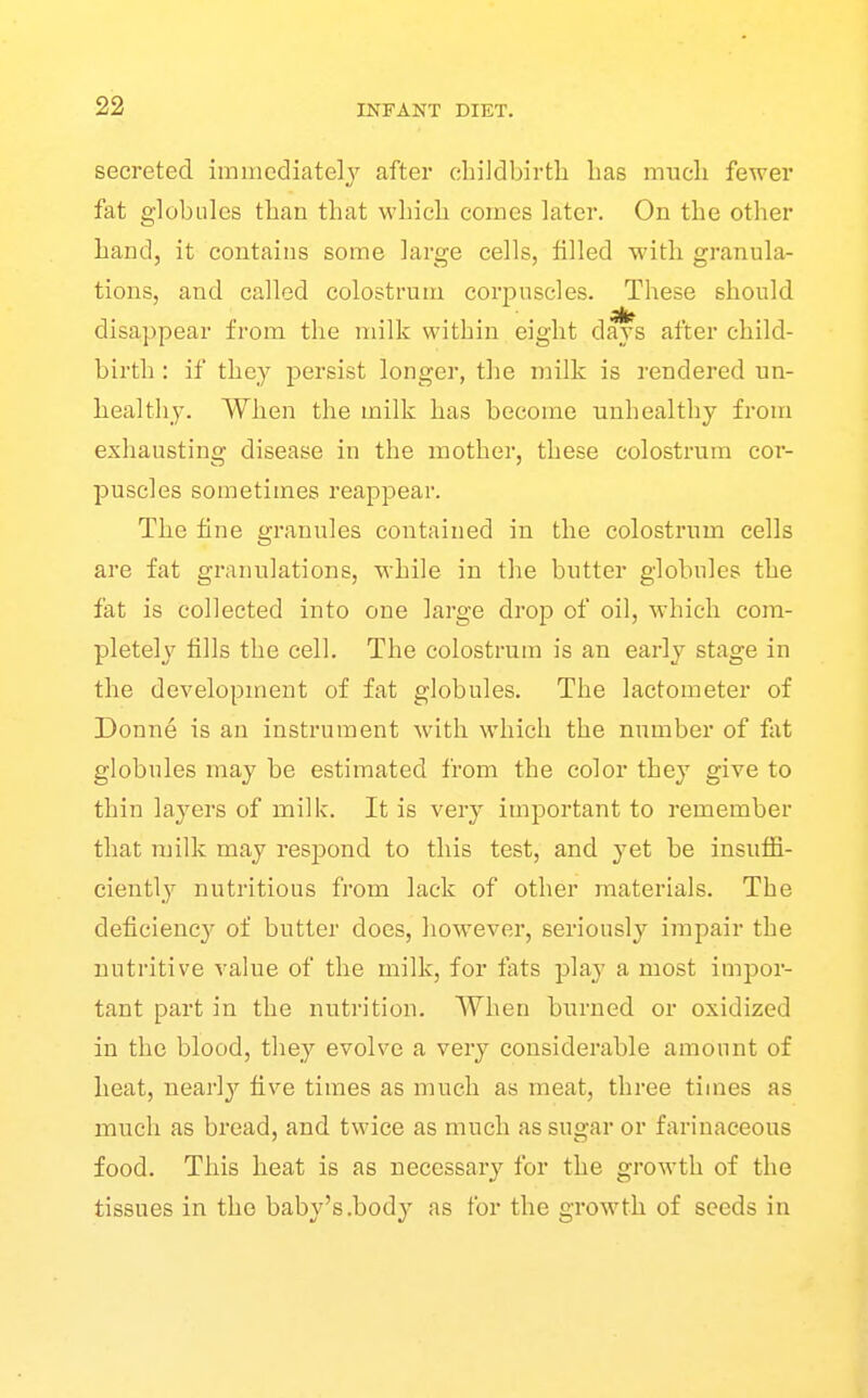 secreted imiiicdiatelj after cbiJdbirtli lias rrrncli fewer fat globules tban tbat wbicb comes later. On tbe other band, it contains some large cells, filled with granular tions, and called colostrum corpuscles. These should disappear from the milk within eight days after child- birth : if they persist longer, the milk is rendered un- healthy. When the milk has become unhealthy from exhausting disease in the mother, these colostrum cor- puscles sometimes reappear. The fine granules contained in the colostrum cells are fat granulations, while in the butter globules the fat is collected into one large drop of oil, which com- pletely fills the cell. The colostrum is an early stage in the development of fat globules. The lactometer of Donne is an instrument with which the number of fat globules may be estimated from the color they give to thin layers of milk. It is very important to remember that milk may respond to this test, and yet be insuffi- ciently nutritious from lack of other materials. The deficiency' of butter docs, however, seriously impair the nutritive value of the milk, for fats play a most impor- tant part in the nutrition. When burned or oxidized in the blood, they evolve a very considerable amount of heat, nearlj'^ five times as much as meat, three times as much as bread, and twice as much as sugar or farinaceous food. This heat is as necessary for the growth of the tissues in the baby's.body as for the growth of seeds in