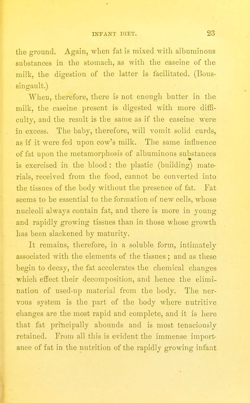 the eround. Again, when fat is mixed M'ith albuminous substances in the stomach, as with the caseine of the milk, the digestion of the latter is facilitated. (Bous- singault.) When, therefore, there is not enough butter in the milk, the caseine present is digested with more diffi- culty, and the result is the same as if the caseine were in excess. The baby, therefore, will vomit solid curds, as if it were fed upon cow's milk. The same influence of fiit npon the metamorphosis of albuminous substances is exercised in the blood : the plastic (building) mate- rials, received from the food, cannot be converted into the tissues of the body without the presence of ftxt. Fat seems to be essential to the formation of new cells, whose nucleoli always contain fat, and there is more in young and rapidly growing tissues than in those whose growth has been slackened by maturity. It remains, therefore, in a soluble form, intimately associated with the elements of the tissues; and as these begin to decay, the fat accelerates the chemical changes which effect their decomposition, and hence the elimi- nation of used-up material from the body. The ner- vous system is the part of the body where nutritive changes are the most rapid and complete, and it is here that fat priticipally abounds and is most tenaciously retained. From all this is evident the immense import- ance of fat in the nutrition of the rapidly growing infant