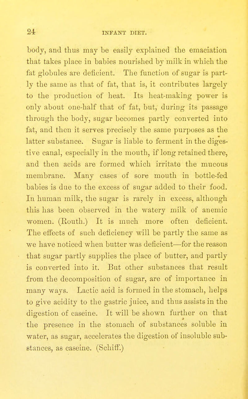 body, and thus may be easily explained the emaciation that takes place in babies nourished b}' milk in which the fat globules are deficient. The function of sugar is part- ly the same as that of fat, that is, it contributes largely to the production of heat. Its heat-making power is only about one-half that of fat, but, during its passage through the body, sugar becomes partly converted into fat, and then it serves precisely the same purposes as the latter substance. Sugar is liable to ferment in the diges- tive canal, especially in the mouth, if long retained there, and then acids are formed which irritate the mucous membrane. Many cases of sore mouth in bottle-fed babies is due to the excess of sugar added to their food. In human milk, the sugar is rarely in excess, although this has been observed in the watery milk of anemic women. (Routh.) It is much more often deficient. The effects of such deficiency will be partly the same as we have noticed when butter was deficient—for the reason that sugar partly supplies the place of butter, and partly is converted into it. But other substances that result from the decomposition of sugar, are of importance in many ways. Lactic aoid is formed in the stomach, helps to give acidity to the gastric juice, and thus assists in the digestion of caseine. It will be shown further on that the presence in the stomach of substances soluble in water, as sugar, accelerates the digestion of insoluble sub- stances, as caseine. (Schitf.)